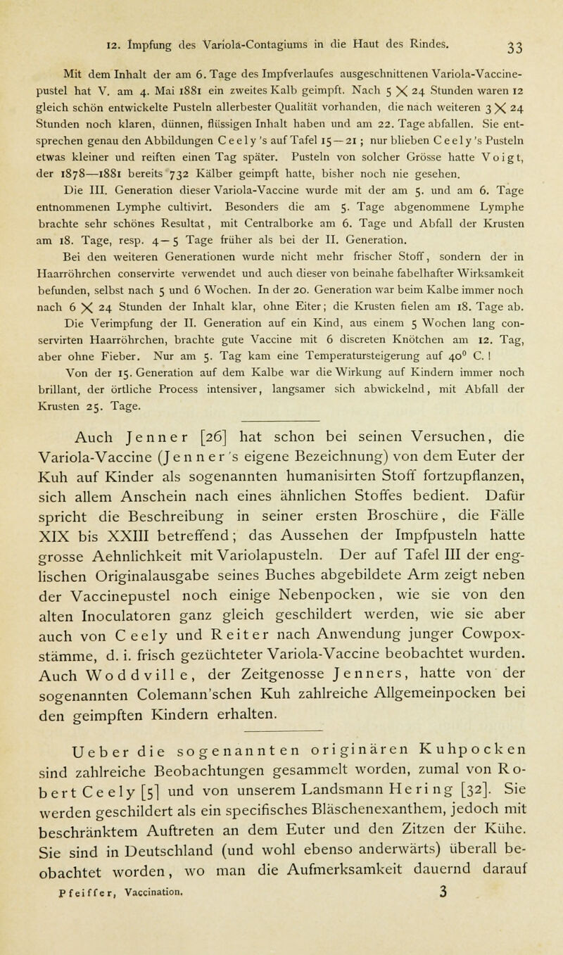 Mit dem Inhalt der am 6. Tage des Impfverlaufes ausgeschnittenen Variola-Vaccine- pustel hat V. am 4. Mai 1881 ein zweites Kalb geimpft. Nach 5 X 24 Stunden waren 12 gleich schön entwickelte Pusteln allerbester Qualität vorhanden, die nach weiteren 3 X 24 Stunden noch klaren, dünnen, flüssigen Inhalt haben und am 22. Tage abfallen. Sie ent- sprechen genau den Abbildungen C e e 1 y 's auf Tafel 15 — 21 ; nur blieben C e e 1 y 's Pusteln etwas kleiner und reiften einen Tag später. Pusteln von solcher Grösse hatte Voigt, der 1878—1881 bereits 732 Kälber geimpft hatte, bisher noch nie gesehen. Die III. Generation dieser Variola-Vaccine wurde mit der am 5. und am 6. Tage entnommenen Lymphe cultivirt. Besonders die am 5. Tage abgenommene Lymphe brachte sehr schönes Resultat, mit Centralborke am 6. Tage und Abfall der Krusten am 18. Tage, resp. 4—5 Tage früher als bei der II. Generation. Bei den weiteren Generationen wurde nicht mehr frischer Stoff, sondern der in Haarröhrchen conservirte verwendet und auch dieser von beinahe fabelhafter Wirksamkeit befunden, selbst nach 5 und 6 Wochen. In der 20. Generation war beim Kalbe immer noch nach 6 X 24 Stunden der Inhalt klar, ohne Eiter; die Krusten fielen am 18. Tage ab. Die Verimpfung der II. Generation auf ein Kind, aus einem 5 Wochen lang con- servirten Haarröhrchen, brachte gute Vaccine mit 6 discreten Knötchen am 12. Tag, aber ohne Fieber. Nur am 5. Tag kam eine Temperatursteigerung auf 400 C. I Von der 15. Generation auf dem Kalbe war die Wirkung auf Kindern immer noch brillant, der örtliche Process intensiver, langsamer sich abwickelnd, mit Abfall der Krusten 25. Tage. Auch Jenner [26] hat schon bei seinen Versuchen, die Variola-Vaccine (Jenner 's eigene Bezeichnung) von dem Euter der Kuh auf Kinder als sogenannten humanisirten Stoff fortzupflanzen, sich allem Anschein nach eines ähnlichen Stoffes bedient. Dafür spricht die Beschreibung in seiner ersten Broschüre, die Fälle XIX bis XXIII betreffend; das Aussehen der Impfpusteln hatte grosse Aehnlichkeit mit Variolapusteln. Der auf Tafel III der eng- lischen Originalausgabe seines Buches abgebildete Arm zeigt neben der Vaccinepustel noch einige Nebenpocken, wie sie von den alten Inoculatoren ganz gleich geschildert werden, wie sie aber auch von Ceely und Reiter nach Anwendung junger Cowpox- stämme, d. i. frisch gezüchteter Variola-Vaccine beobachtet wurden. Auch Wod d vill e, der Zeitgenosse Jenners, hatte von der sogenannten Colemann'schen Kuh zahlreiche Allgemeinpocken bei den geimpften Kindern erhalten. Ueberdie sogenannten originären Kuhpocken sind zahlreiche Beobachtungen gesammelt worden, zumal von Ro- bert Ceely [5] und von unserem Landsmann He ri ng [32]. Sie werden geschildert als ein specifisches Bläschenexanthem, jedoch mit beschränktem Auftreten an dem Euter und den Zitzen der Kühe. Sie sind in Deutschland (und wohl ebenso anderwärts) überall be- obachtet worden, wo man die Aufmerksamkeit dauernd darauf Pfeiffer, Vaccination. 3