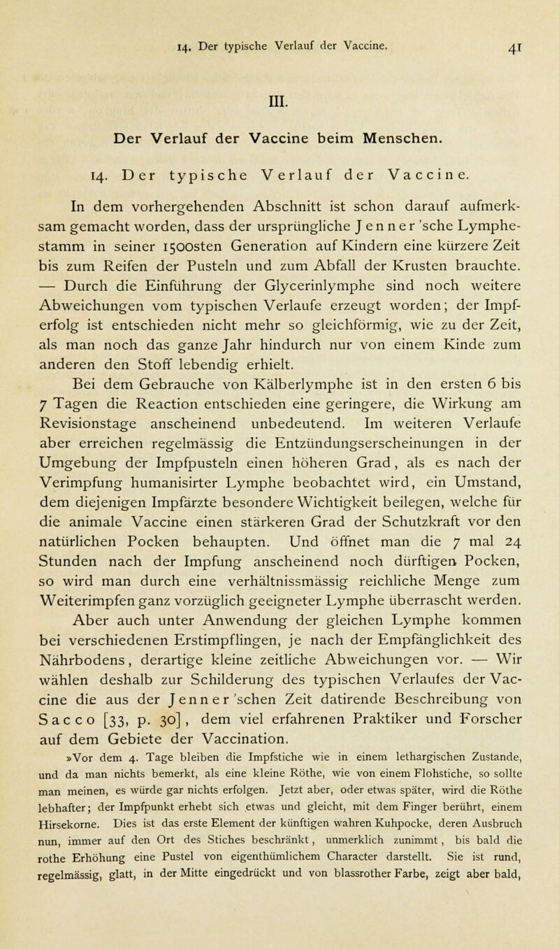 III. Der Verlauf der Vaccine beim Menschen. 14. Der typische Verlauf der Vaccine. In dem vorhergehenden Abschnitt ist schon darauf aufmerk- sam gemacht worden, dass der ursprüngliche J e n n e r 'sehe Lymphe- stamm in seiner I500sten Generation auf Kindern eine kürzere Zeit bis zum Reifen der Pusteln und zum Abfall der Krusten brauchte. — Durch die Einführung der Glycerinlymphe sind noch weitere Abweichungen vom typischen Verlaufe erzeugt worden; der Impf- erfolg ist entschieden nicht mehr so gleichförmig, wie zu der Zeit, als man noch das ganze Jahr hindurch nur von einem Kinde zum anderen den Stoff lebendig erhielt. Bei dem Gebrauche von Kälberlymphe ist in den ersten 6 bis 7 Tagen die Reaction entschieden eine geringere, die Wirkung am Revisionstage anscheinend unbedeutend. Im weiteren Verlaufe aber erreichen regelmässig die Entzündungserscheinungen in der Umgebung der Impfpusteln einen höheren Grad, als es nach der Verimpfung humanisirter Lymphe beobachtet wird, ein Umstand, dem diejenigen Impfärzte besondere Wichtigkeit beilegen, welche für die animale Vaccine einen stärkeren Grad der Schutzkraft vor den natürlichen Pocken behaupten. Und öffnet man die 7 mal 24 Stunden nach der Impfung anscheinend noch dürftigen Pocken, so wird man durch eine verhältnissmässig reichliche Menge zum Weiterimpfen ganz vorzüglich geeigneter Lymphe überrascht werden. Aber auch unter Anwendung der gleichen Lymphe kommen bei verschiedenen Erstimpflingen, je nach der Empfänglichkeit des Nährbodens, derartige kleine zeitliche Abweichungen vor. — Wir wählen deshalb zur Schilderung des typischen Verlaufes der Vac- cine die aus der Jenner'sehen Zeit datirende Beschreibung von Sacco [33, p. 30], dem viel erfahrenen Praktiker und Forscher auf dem Gebiete der Vaccination. »Vor dem 4. Tage bleiben die Impfstiche wie in einem lethargischen Zustande, und da man nichts bemerkt, als eine kleine Röthe, wie von einem Flohstiche, so sollte man meinen, es würde gar nichts erfolgen. Jetzt aber, oder etwas später, wird die Röthe lebhafter; der Impfpunkt erhebt sich etwas und gleicht, mit dem Finger berührt, einem Hirsekorne. Dies ist das erste Element der künftigen wahren Kuhpocke, deren Ausbruch nun, immer auf den Ort des Stiches beschränkt, unmerklich zunimmt, bis bald die rothe Erhöhung eine Pustel von eigenthümlichem Character darstellt. Sie ist rund, regelmässig, glatt, in der Mitte eingedrückt und von blassrother Farbe, zeigt aber bald,