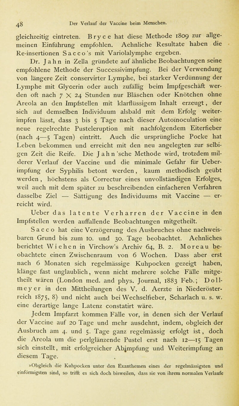 gleichzeitig eintreten. Bryce hat diese Methode 1809 zur allge- meinen Einführung empfohlen. Aehnliche Resultate haben die Re-insertionen Sacco's mit Variolalymphe ergeben. Dr. Jahn in Zella gründete auf ähnliche Beobachtungen seine empfohlene Methode der Successivimpfung. Bei der Verwendung von längere Zeit conservirter Lymphe, bei starker Verdünnung der Lymphe mit Glycerin oder auch zufällig beim Impfgeschäft wer- den oft nach 7 X 24 Stunden nur Bläschen oder Knötchen ohne Areola an den Impfstellen mit klarflüssigem Inhalt erzeugt, der sich auf demselben Individuum alsbald mit dem Erfolg weiter- impfen lässt, dass 3 bis 5 Tage nach dieser Autoinoculation eine neue regelrechte Pusteleruption mit nachfolgendem Eiterfieber (nach 4—5 Tagen) eintritt. Auch die ursprüngliche Pocke hat Leben bekommen und erreicht mit den neu angelegten zur selbi- gen Zeit die Reife. Die Jahn'sehe Methode wird, trotzdem mil- derer Verlauf der Vaccine und die minimale Gefahr für Ueber- impfung der Syphilis betont werden, kaum methodisch geübt werden, höchstens als Correctur eines unvollständigen Erfolges, weil auch mit dem später zu beschreibenden einfacheren Verfahren dasselbe Ziel — Sättigung des Individuums mit Vaccine — er- reicht wird. Ueber das latente Verharren der Vaccine in den Impfstellen werden auffallende Beobachtungen mitgetheilt. S a c c o hat eine Verzögerung des Ausbruches ohne nachweis- baren Grund bis zum 10. und 30. Tage beobachtet. Aehnliches berichtet VViehen in Virchow's Archiv 64, B. 2. Moreau be- obachtete einen Zwischenraum von 6 Wochen. Dass aber erst nach 6 Monaten sich regelmässige Kuhpocken gezeigt haben, klänge fast unglaublich, wenn nicht mehrere solche Fälle mitge- theilt wären (London med. and phys. Journal, 1883 Feb.; Doll- meyer in den Mittheilungen des V. d. Aerzte in Niederöster- reich 1875, 8) und nicht auch bei Wechselfieber, Scharlach u. s. w. eine derartige lange Latenz constatirt wäre. Jedem Impfarzt kommen Fälle vor, in denen sich der Verlauf der Vaccine auf 20 Tage und mehr ausdehnt, indem, obgleich der Ausbruch am 4. und 5. Tage ganz regelmässig erfolgt ist, doch die Areola um die perlglänzende Pustel erst nach 12—15 Tagen sich einstellt, mit erfolgreicher Abnnpfung und Weiterimpfung an diesem Tage. »Obgleich die Kuhpocken unter den Exanthemen eines der regelmässigsten und einförmigsten sind, so trifft es sich doch bisweilen, dass sie von ihrem normalen Verlaufe