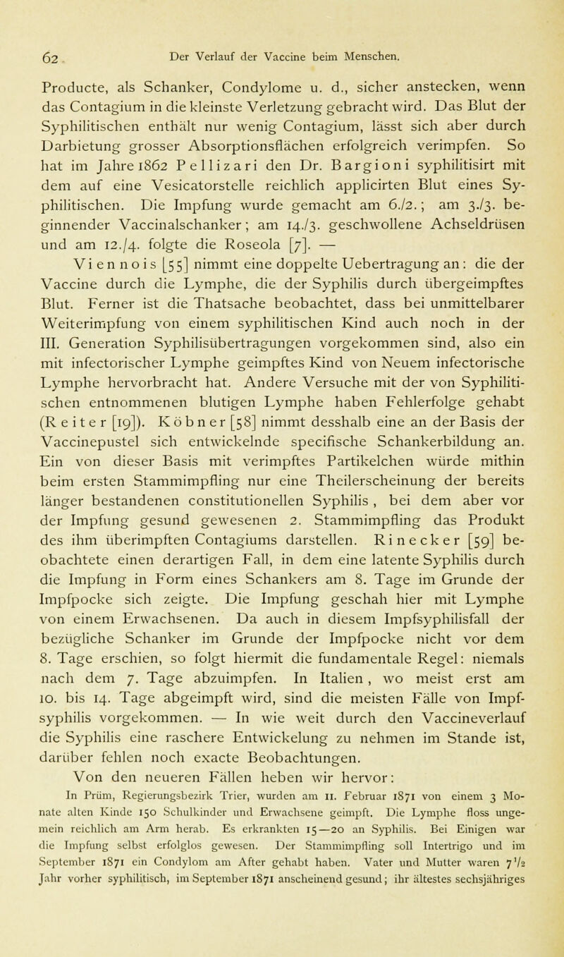 Producte, als Schanker, Condylome u. d., sicher anstecken, wenn das Contagium in die kleinste Verletzung gebracht wird. Das Blut der Syphilitischen enthält nur wenig Contagium, lässt sich aber durch Darbietung grosser Absorptionsflächen erfolgreich verimpfen. So hat im Jahre 1862 Pellizari den Dr. Bargioni syphilitisirt mit dem auf eine Vesicatorstelle reichlich applicirten Blut eines Sy- philitischen. Die Impfung wurde gemacht am 6.I2.; am 3V3. be- ginnender Vaccinalschanker; am 14./3. geschwollene Achseldrüsen und am 12.J4. folgte die Roseola [7]. — Viennois [55] nimmt eine doppelte Uebertragung an : die der Vaccine durch die Lymphe, die der Syphilis durch übergeimpftes Blut. Ferner ist die Thatsache beobachtet, dass bei unmittelbarer Weiterimpfung von einem syphilitischen Kind auch noch in der III. Generation Syphilisübertragungen vorgekommen sind, also ein mit infectorischer Lymphe geimpftes Kind von Neuem infectorische Lymphe hervorbracht hat. Andere Versuche mit der von Syphiliti- schen entnommenen blutigen Lymphe haben Fehlerfolge gehabt (Reiter [19]). K ö b n e r [58] nimmt desshalb eine an der Basis der Vaccinepustel sich entwickelnde specifische Schankerbildung an. Ein von dieser Basis mit verimpftes Partikelchen würde mithin beim ersten Stammimpfling nur eine Theilerscheinung der bereits länger bestandenen constitutionellen Syphilis , bei dem aber vor der Impfung gesund gewesenen 2. Stammimpfling das Produkt des ihm überimpften Contagiums darstellen. Ri neck er [59] be- obachtete einen derartigen Fall, in dem eine latente Syphilis durch die Impfung in Form eines Schankers am 8. Tage im Grunde der Impfpocke sich zeigte. Die Impfung geschah hier mit Lymphe von einem Erwachsenen. Da auch in diesem Impfsyphilisfall der bezügliche Schanker im Grunde der Impfpocke nicht vor dem 8. Tage erschien, so folgt hiermit die fundamentale Regel: niemals nach dem 7. Tage abzuimpfen. In Italien , wo meist erst am 10. bis 14. Tage abgeimpft wird, sind die meisten Fälle von Impf- syphilis vorgekommen. — In wie weit durch den Vaccineverlauf die Syphilis eine raschere Entwickelung zu nehmen im Stande ist, darüber fehlen noch exacte Beobachtungen. Von den neueren Fällen heben wir hervor: In Prüm, Regierungsbezirk Trier, wurden am 11. Februar 1S71 von einem 3 Mo- nate alten Kinde 150 Schulkinder und Erwachsene geimpft. Die Lymphe floss unge- mein reichlich am Arm herab. Es erkrankten 15—20 an Syphilis. Bei Einigen war die Impfung selbst erfolglos gewesen. Der Stammimpning soll Intertrigo und im September 1871 ein Condylom am After gehabt haben. Vater und Mutter waren 7V2 Jahr vorher syphilitisch, im September 1871 anscheinend gesund; ihr ältestes sechsjähriges