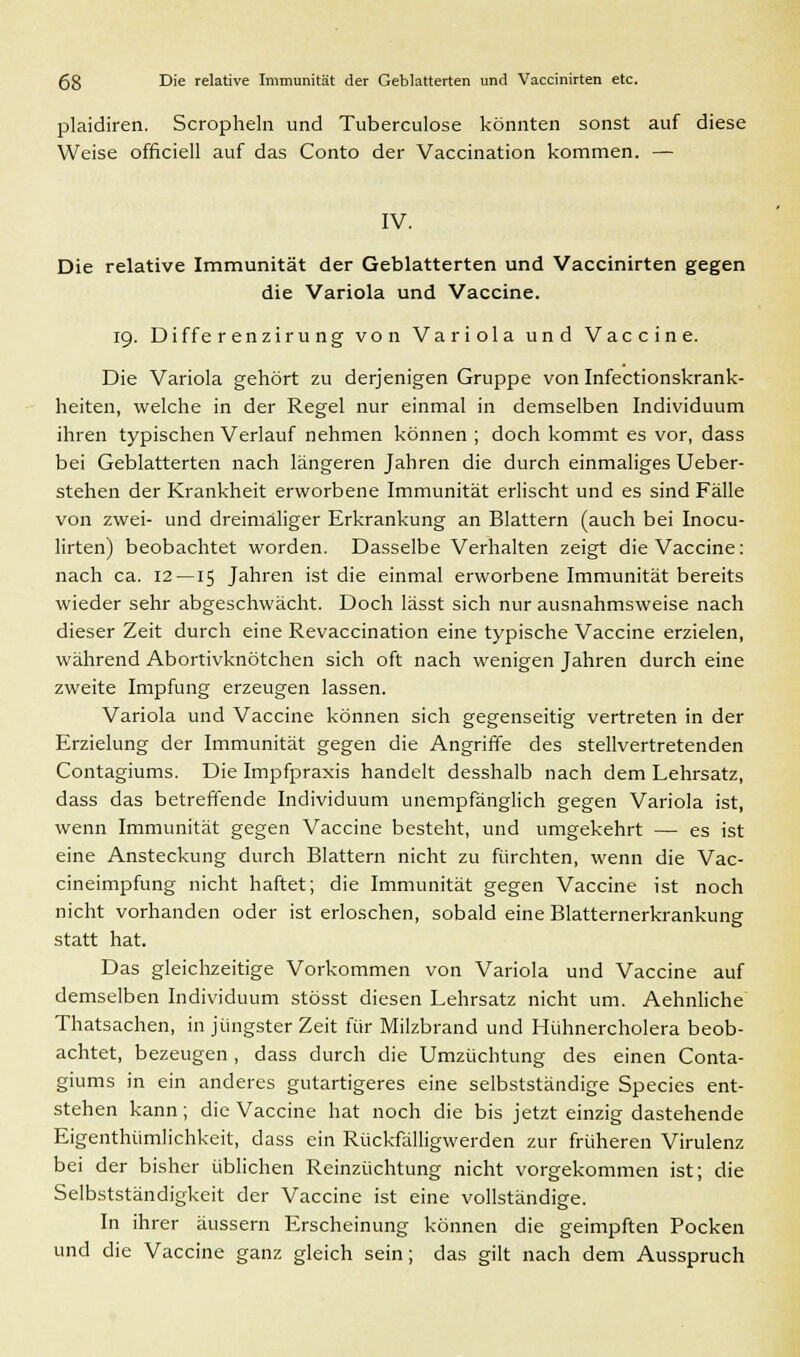 plaidiren. Scropheln und Tuberculose könnten sonst auf diese Weise officiell auf das Conto der Vaccination kommen. — IV. Die relative Immunität der Geblätterten und Vaccinirten gegen die Variola und Vaccine. 19. Diffe r enziru ng von Variola und Vaccine. Die Variola gehört zu derjenigen Gruppe von Infectionskrank- heiten, welche in der Regel nur einmal in demselben Individuum ihren typischen Verlauf nehmen können ; doch kommt es vor, dass bei Geblätterten nach längeren Jahren die durch einmaliges Ueber- stehen der Krankheit erworbene Immunität erlischt und es sind Fälle von zwei- und dreimaliger Erkrankung an Blattern (auch bei Inocu- lirten) beobachtet worden. Dasselbe Verhalten zeigt die Vaccine: nach ca. 12—15 Jahren ist die einmal erworbene Immunität bereits wieder sehr abgeschwächt. Doch lässt sich nur ausnahmsweise nach dieser Zeit durch eine Revaccination eine typische Vaccine erzielen, während Abortivknötchen sich oft nach wenigen Jahren durch eine zweite Impfung erzeugen lassen. Variola und Vaccine können sich gegenseitig vertreten in der Erzielung der Immunität gegen die Angriffe des stellvertretenden Contagiums. Die Impfpraxis handelt desshalb nach dem Lehrsatz, dass das betreffende Individuum unempfänglich gegen Variola ist, wenn Immunität gegen Vaccine besteht, und umgekehrt — es ist eine Ansteckung durch Blattern nicht zu fürchten, wenn die Vac- cineimpfung nicht haftet; die Immunität gegen Vaccine ist noch nicht vorhanden oder ist erloschen, sobald eine Blatternerkrankung statt hat. Das gleichzeitige Vorkommen von Variola und Vaccine auf demselben Individuum stösst diesen Lehrsatz nicht um. Aehnliche Thatsachen, in jüngster Zeit für Milzbrand und Hühnercholera beob- achtet, bezeugen , dass durch die Umzüchtung des einen Conta- giums in ein anderes gutartigeres eine selbstständige Species ent- stehen kann; die Vaccine hat noch die bis jetzt einzig dastehende Eigenthümlichkeit, dass ein Rückfälligwerden zur früheren Virulenz bei der bisher üblichen Reinzüchtung nicht vorgekommen ist; die Selbstständigkeit der Vaccine ist eine vollständige. In ihrer äussern Erscheinung können die geimpften Pocken und die Vaccine ganz gleich sein; das gilt nach dem Ausspruch