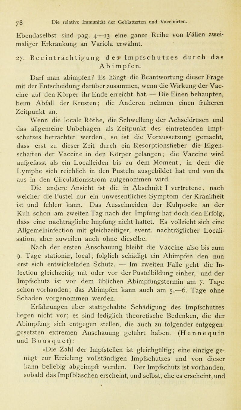 Ebendaselbst sind pag. 4—13 eine ganze Reihe von Fällen zwei- maliger Erkrankung an Variola erwähnt. 27. Beeinträchtigung des» Impfschutzes durch das Ab i mpfen. Darf man abimpfen f Es hängt die Beantwortung dieser Frage mit der Entscheidung darüber zusammen, wenn die Wirkung der Vac- cine auf den Körper ihr Ende erreicht hat. — Die Einen behaupten, beim Abfall der Krusten; die Anderen nehmen einen früheren Zeitpunkt an. Wenn die locale Röthe, die Schwellung der Achseldrüsen und das allgemeine Unbehagen als Zeitpunkt des eintretenden Impf- schutzes betrachtet werden , so ist die Voraussetzung gemacht, dass erst zu dieser Zeit durch ein Resorptionsfieber die Eigen- schaften der Vaccine in den Körper gelangen; die Vaccine wird aufgefasst als ein Localleiden bis zu dem Moment, in dem die Lymphe sich reichlich in den Pusteln ausgebildet hat und von da aus in den Circulationsstrom aufgenommen wird. Die andere Ansicht ist die in Abschnitt I vertretene, nach welcher die Pustel nur ein unwesentliches Symptom der Krankheit ist und fehlen kann. Das Ausschneiden der Kuhpocke an der Kuh schon am zweiten Tag nach der Impfung hat doch den Erfolg, dass eine nachträgliche Impfung nicht haftet. Es vollzieht sich eine Allgemeininfection mit gleichzeitiger, event. nachträglicher Locali- sation, aber zuweilen auch ohne dieselbe. Nach der ersten Anschauung bleibt die Vaccine also bis zum 9. Tage stationär, local; folglich schädigt ein Abimpfen den nun erst sich entwickelnden Schutz. — Im zweiten Falle geht die In- fection gleichzeitig mit oder vor der Pustelbildung einher, und der Impfschutz ist vor dem üblichen Abimpfungstermin am 7. Tage schon vorhanden; das Abimpfen kann auch am 5.—6. Tage ohne Schaden vorgenommen werden. Erfahrungen über stattgehabte Schädigung des Impfschutzes liegen nicht vor; es sind lediglich theoretische Bedenken, die der Abimpfung sich entgegen stellen, die auch zu folgender entgegen- gesetzten extremen Anschauung gelührt haben. (Hennequin und Bousquet): »Die Zahl der Impfstellen ist gleichgültig; eine einzige ge- nügt zur Erzielung vollständigen Impfschutzes und von dieser kann beliebig abgeimpft werden. Der Impfschutz ist vorhanden, sobald das Impfbläschen erscheint, und selbst, ehe es erscheint, und