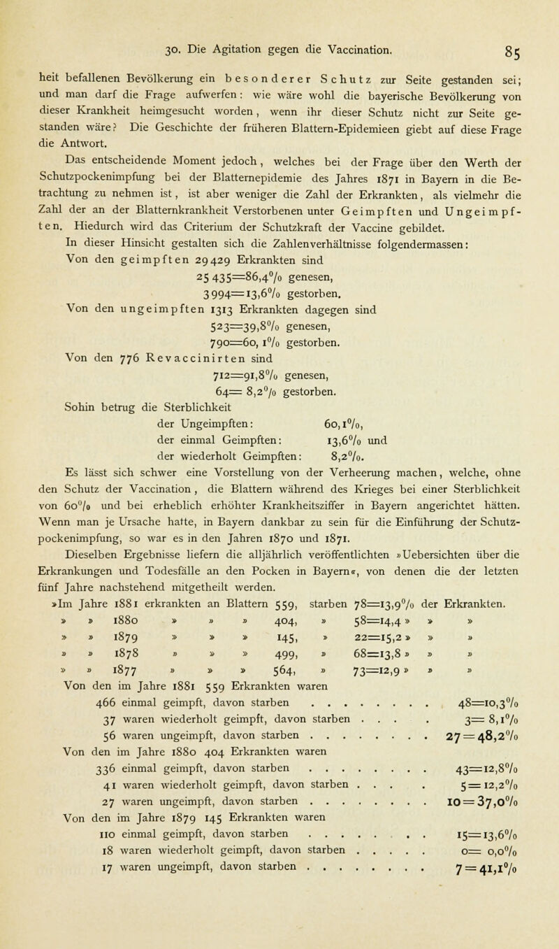 heit befallenen Bevölkerung ein besonderer Schutz zur Seite gestanden sei; und man darf die Frage aufwerfen : wie wäre wohl die bayerische Bevölkerung von dieser Krankheit heimgesucht worden, wenn ihr dieser Schutz nicht zur Seite ge- standen wäre f Die Geschichte der früheren Blattern-Epidemieen giebt auf diese Frage die Antwort. Das entscheidende Moment jedoch, welches bei der Frage über den Werth der Schutzpockenimpfung bei der Blatternepidemie des Jahres 1871 in Bayern in die Be- trachtung zu nehmen ist, ist aber weniger die Zahl der Erkrankten, als vielmehr die Zahl der an der Blatternkrankheit Verstorbenen unter Geimpften und Ungeimpf- ten. Hiedurch wird das Criterium der Schutzkraft der Vaccine gebildet. In dieser Hinsicht gestalten sich die Zahlenverhältnisse folgendermassen: Von den geimpften 29429 Erkrankten sind 25 435=86,4% genesen, 3994=i3,6°/o gestorben. Von den ungeimpften 1313 Erkrankten dagegen sind 523=39.8% genesen, 790=60, 1% gestorben. Von den 776 Revaccinirten sind 712=91,8% genesen, 64= 8,2°/o gestorben. Sollin betrug die Sterblichkeit der Ungeimpften: 6o,l°/o, der einmal Geimpften: i3,6°/o und der wiederholt Geimpften: 8,2°/o. Es lässt sich schwer eine Vorstellung von der Verheerung machen, welche, ohne den Schutz der Vaccination , die Blattern während des Krieges bei einer Sterblichkeit von 6ou/o und bei erheblich erhöhter Krankheitsziffer in Bayern angerichtet hätten. Wenn man je Ursache hatte, in Bayern dankbar zu sein für die Einführung der Schutz- pockenimpfung, so war es in den Jahren 1870 und 1871. Dieselben Ergebnisse liefern die alljährlich veröffentlichten »Uebersichten über die Erkrankungen und Todesfälle an den Pocken in Bayerns, von denen die der letzten fünf Jahre nachstehend mitgetheilt werden. »Im Jahre 1881 erkrankten an Blattern 559, starben 78=13,9% der Erkrankten. » » 1880 » » » 404, » 58=14,4» » » » » 1879 * * * !45i * 22=15,2» » » » » 1878 » » » 499, B 68=13,8» » b » » 1877 » » » 5°4i * 73—12>9 '   Von den im Jahre 1881 559 Erkrankten waren 466 einmal geimpft, davon starben 48=10,3% 37 waren wiederholt geimpft, davon starben . . . 3=8,1% 56 waren ungeimpft, davon starben 27 = 48,2% Von den im Jahre 1880 404 Erkrankten waren 336 einmal geimpft, davon starben 43=12,8% 41 waren wiederholt geimpft, davon starben ... . 5=12,2% 27 waren ungeimpft, davon starben 10 = 37,0% Von den im Jahre 1879 145 Erkrankten waren 110 einmal geimpft, davon starben . . 15=13,6% 18 waren wiederholt geimpft, davon starben 0= 0,0% 17 waren ungeimpft, davon starben 7 = 41,1%