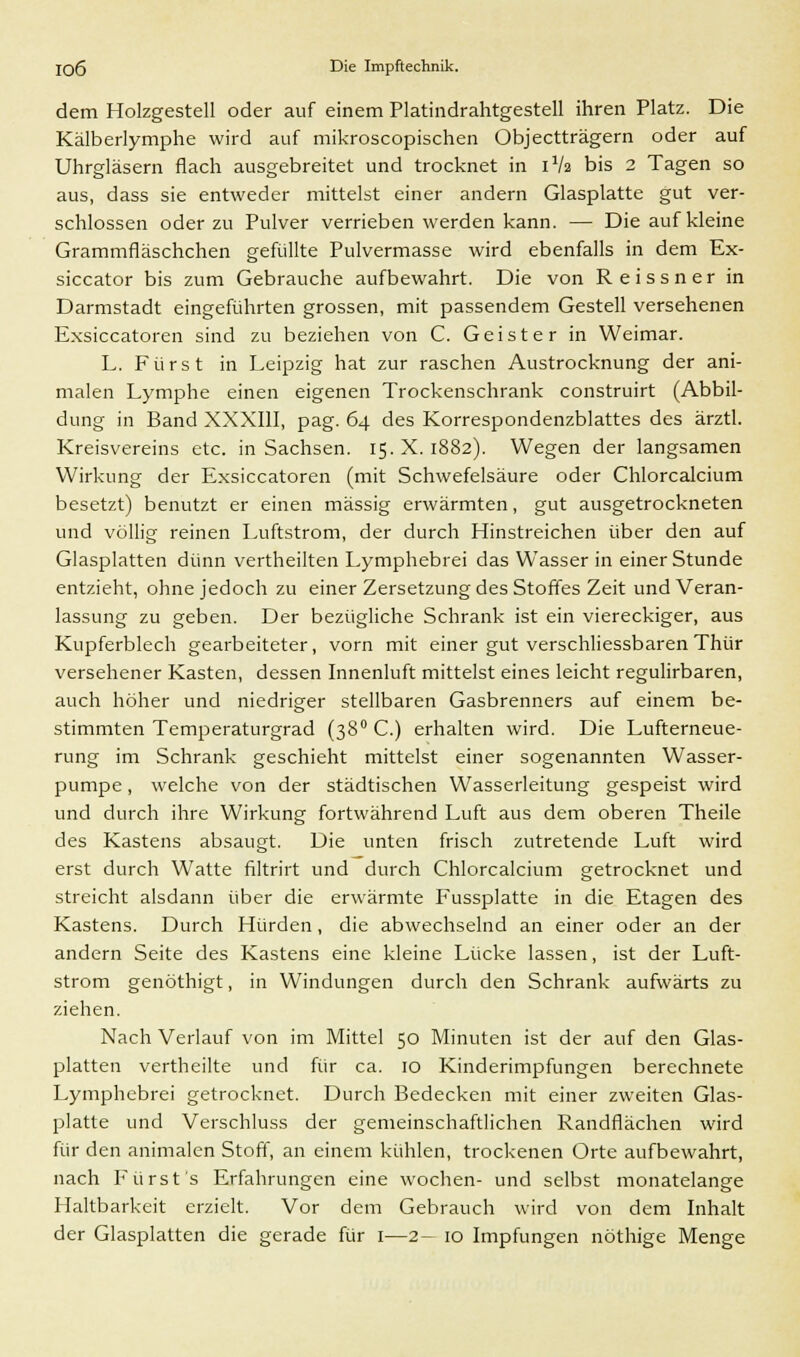 dem Holzgestell oder auf einem Platindrahtgestell ihren Platz. Die Kälberlymphe wird auf mikroscopischen Objectträgern oder auf Uhrgläsern flach ausgebreitet und trocknet in iVa bis 2 Tagen so aus, dass sie entweder mittelst einer andern Glasplatte gut ver- schlossen oder zu Pulver verrieben werden kann. — Die auf kleine Grammfläschchen gefüllte Pulvermasse wird ebenfalls in dem Ex- siccator bis zum Gebrauche aufbewahrt. Die von Reissner in Darmstadt eingeführten grossen, mit passendem Gestell versehenen Exsiccatoren sind zu beziehen von C. Geister in Weimar. L. Fürst in Leipzig hat zur raschen Austrocknung der ani- malen Lymphe einen eigenen Trockenschrank construirt (Abbil- dung in Band XXXIII, pag. 64 des Korrespondenzblattes des ärztl. Kreisvereins etc. in Sachsen. 15. X. 1882). Wegen der langsamen Wirkung der Exsiccatoren (mit Schwefelsäure oder Chlorcalcium besetzt) benutzt er einen massig erwärmten, gut ausgetrockneten und völlig reinen Luftstrom, der durch Hinstreichen über den auf Glasplatten dünn vertheilten Lymphebrei das Wasser in einer Stunde entzieht, ohne jedoch zu einer Zersetzung des Stoffes Zeit und Veran- lassung zu geben. Der bezügliche Schrank ist ein viereckiger, aus Kupferblech gearbeiteter, vorn mit einer gut verschliessbaren Thür versehener Kasten, dessen Innenluft mittelst eines leicht regulirbaren, auch höher und niedriger stellbaren Gasbrenners auf einem be- stimmten Temperaturgrad (380 C.) erhalten wird. Die Lufterneue- rung im Schrank geschieht mittelst einer sogenannten Wasser- pumpe , welche von der städtischen Wasserleitung gespeist wird und durch ihre Wirkung fortwährend Luft aus dem oberen Theile des Kastens absaugt. Die unten frisch zutretende Luft wird erst durch Watte filtrirt und durch Chlorcalcium getrocknet und streicht alsdann über die erwärmte Fussplatte in die Etagen des Kastens. Durch Hürden, die abwechselnd an einer oder an der andern Seite des Kastens eine kleine Lücke lassen, ist der Luft- strom genöthigt, in Windungen durch den Schrank aufwärts zu ziehen. Nach Verlauf von im Mittel 50 Minuten ist der auf den Glas- platten vertheilte und für ca. 10 Kinderimpfungen berechnete Lymphebrei getrocknet. Durch Bedecken mit einer zweiten Glas- platte und Verschluss der gemeinschaftlichen Randflächen wird für den animalen Stoff, an einem kühlen, trockenen Orte aufbewahrt, nach Fürst's Erfahrungen eine wochen- und selbst monatelange Haltbarkeit erzielt. Vor dem Gebrauch wird von dem Inhalt der Glasplatten die gerade für 1—2- 10 Impfungen nöthige Menge