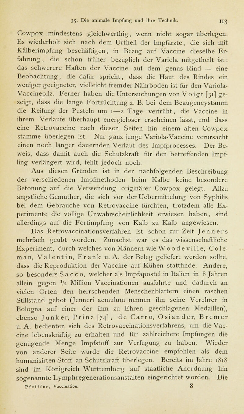 Cowpox mindestens gleichwerthig, wenn nicht sogar überlegen. Es wiederholt sich nach dem Urtheil der Impfärzte, die sich mit Kälberimpfung beschäftigen, in Bezug auf Vaccine dieselbe Er- fahrung , die schon früher bezüglich der Variola mitgetheilt ist: das schwerere Haften der Vaccine auf dem genus Rind — eine Beobachtung, die dafür spricht, dass die Haut des Rindes ein weniger geeigneter, vielleicht fremder Nährboden ist für den Variola- Vaccinepilz. Ferner haben die Untersuchungen von Voigt [31] ge- zeigt, dass die lange Fortzüchtung z. B. bei dem Beaugencystamm die Reifung der Pusteln um 1—2 Tage verfrüht, die Vaccine in ihrem Verlaufe überhaupt energieloser erscheinen lässt, und dass eine Retrovaccine nach diesen Seiten hin einem alten Cowpox stamme überlegen ist. Nur ganz junge Variola-Vaccine verursacht einen noch länger dauernden Verlauf des Impfprocesses. Der Be- weis, dass damit auch die Schutzkraft für den betreffenden Impf- ling verlängert wird, fehlt jedoch noch. Aus diesen Gründen ist in der nachfolgenden Beschreibung der verschiedenen Impfmethoden beim Kalbe keine besondere Betonung auf die Verwendung originärer Cowpox gelegt. Allzu ängstliche Gemüther, die sich vor der Uebermittelung von Syphilis bei dem Gebrauche von Retrovaccine fürchten, trotzdem alle Ex- perimente die völlige Unwahrscheinlichkeit erwiesen haben, sind allerdings auf die Fortimpfung von Kalb zu Kalb angewiesen. Das Retrovaccinationsverfahren ist schon zur Zeit Jenners mehrfach geübt worden. Zunächst war es das wissenschaftliche Experiment, durch welches von Männern wieWoodeville, Cole- man, Valentin, Frank u. A. der Beleg geliefert werden sollte, dass die Reproduktion der Vaccine auf Kühen stattfinde. Andere, so besonders Sa c co, welcher als Impfapostel in Italien in 8 Jahren allein gegen V2 Million Vaccinationen ausführte und dadurch an vielen Orten den herrschenden Menschenblattern einen raschen Stillstand gebot (Jenneri aemulum nennen ihn seine Verehrer in Bologna auf einer der ihm zu Ehren geschlagenen Medaillen), ebenso Junker, Prinz [74], de Carro, Osiander, Bremer u.A. bedienten sich des Retrovaccinationsverfahrens, um die Vac- cine lebenskräftig zu erhalten und für zahlreichere Impfungen die genügende Menge Impfstoff zur Verfügung zu haben. Wieder von anderer Seite wurde die Retrovaccine empfohlen als dem humanisirten Stoff an Schutzkraft überlegen. Bereits im Jahre 1818 sind im Königreich Württemberg auf staatliche Anordnung hin sogenannte Lymphregenerationsanstalten eingerichtet worden. Die P f e i f f c r, Vaccination. 8