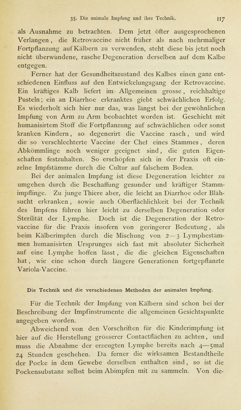 als Ausnahme zu betrachten. Dem jetzt öfter ausgesprochenen Verlangen , die Retrovaccine nicht früher als nach mehrmaliger Fortpflanzung auf Kälbern zu verwenden, steht diese bis jetzt noch nicht überwundene, rasche Degeneration derselben auf dem Kalbe entgegen. Ferner hat der Gesundheitszustand des Kalbes einen ganz ent- schiedenen Einfluss auf den Entwickelungsgang der Retrovaccine. Ein kräftiges Kalb liefert im Allgemeinen grosse, reichhaltige Pusteln; ein an Diarrhoe erkranktes giebt schwächlichen Erfolg. Es wiederholt sich hier nur das, was längst bei der gewöhnlichen Impfung von Arm zu Arm beobachtet worden ist. Geschieht mit humanisirtem Stoff die Fortpflanzung auf schwächlichen oder sonst kranken Kindern, so degenerirt die Vaccine rasch, und wird die so verschlechterte Vaccine der Chef eines Stammes , deren Abkömmlinge noch weniger geeignet sind, die guten Eigen- schaften festzuhalten. So erschöpfen sich in der Praxis oft ein- zelne Impfstämme durch die Cultur auf falschem Boden. Bei der animalen Impfung ist diese Degeneration leichter zu umgehen durch die Beschaffung gesunder und kräftiger Stamm- impflinge. Zu junge Thiere aber, die leicht an Diarrhoe oder Bläh- sucht erkranken , sowie auch Oberflächlichkeit bei der Technik des Impfens führen hier leicht zu derselben Degeneration oder Sterilität der Lymphe. Doch ist die Degeneration der Retro- vaccine für die Praxis insofern von geringerer Bedeutung, als beim Kälberimpfen durch die Mischung von 2—3 Lymphestäm- men humanisirten Ursprunges sich fast mit absoluter Sicherheit auf eine Lymphe hoffen lässt , die die gleichen Eigenschaften hat, wie eine schon durch längere Generationen fortgepflanzte Variola-Vaccine. Die Technik und die verschiedenen Methoden der animalen Impfung. Für die Technik der Impfung von Kälbern sind schon bei der Beschreibung der Impfinstrumente die allgemeinen Gesichtspunkte angegeben worden. Abweichend von den Vorschriften für die Kinderimpfung ist hier auf die Herstellung grösserer Contactflächen zu achten, und muss die Abnahme der erzeugten Lymphe bereits nach 4—5mal 24 Stunden geschehen. Da ferner die wirksamen Bestandtheile der Pocke in dem Gewebe derselben enthalten sind, so ist die Pockensubstanz selbst beim Abimpfen mit zu sammeln. Von die-