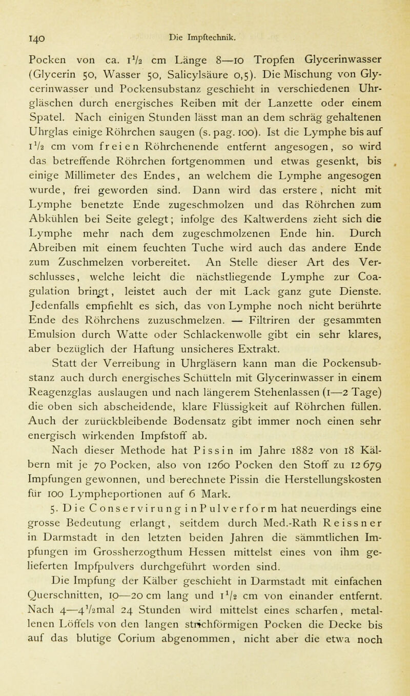 Pocken von ca. 1V2 cm Länge 8—10 Tropfen Glycerinwasser (Glycerin 50, Wasser 50, Salicylsäure 0,5). Die Mischung von Gly- cerinwasser und Pockensubstanz geschieht in verschiedenen Uhr- gläschen durch energisches Reiben mit der Lanzette oder einem Spatel. Nach einigen Stunden lässt man an dem schräg gehaltenen Uhrglas einige Röhrchen saugen (s. pag. 100). Ist die Lymphe bis auf 1V2 cm vom freien Röhrchenende entfernt angesogen, so wird das betreffende Röhrchen fortgenommen und etwas gesenkt, bis einige Millimeter des Endes, an welchem die Lymphe angesogen wurde, frei geworden sind. Dann wird das erstere, nicht mit Lymphe benetzte Ende zugeschmolzen und das Röhrchen zum Abkühlen bei Seite gelegt; infolge des Kaltwerdens zieht sich die Lymphe mehr nach dem zugeschmolzenen Ende hin. Durch Abreiben mit einem feuchten Tuche wird auch das andere Ende zum Zuschmelzen vorbereitet. An Stelle dieser Art des Ver- schlusses, welche leicht die nächstliegende Lymphe zur Coa- gulation bringt, leistet auch der mit Lack ganz gute Dienste. Jedenfalls empfiehlt es sich, das von Lymphe noch nicht berührte Ende des Röhrchens zuzuschmelzen. — Filtriren der gesammten Emulsion durch Watte oder Schlackenwolle gibt ein sehr klares, aber bezüglich der Haftung unsicheres Extrakt. Statt der Verreibung in Uhrgläsern kann man die Pockensub- stanz auch durch energisches Schütteln mit Glycerinwasser in einem Reagenzglas auslaugen und nach längerem Stehenlassen (1—2 Tage) die oben sich abscheidende, klare Flüssigkeit auf Röhrchen füllen. Auch der zurückbleibende Bodensatz gibt immer noch einen sehr energisch wirkenden Impfstoff ab. Nach dieser Methode hat Pissin im Jahre 1882 von 18 Käl- bern mit je 70 Pocken, also von 1260 Pocken den Stoff zu 12 679 Impfungen gewonnen, und berechnete Pissin die Herstellungskosten für 100 Lympheportionen auf 6 Mark. 5. Die Conservirung inPulver form hat neuerdings eine grosse Bedeutung erlangt, seitdem durch Med.-Rath Reissner in Darmstadt in den letzten beiden Jahren die sämmtlichen Im- pfungen im Grossherzogthum Hessen mittelst eines von ihm ge- lieferten Impfpulvers durchgeführt worden sind. Die Impfung der Kälber geschieht in Darmstadt mit einfachen Querschnitten, 10—20 cm lang und 1V2 cm von einander entfernt. Nach 4—4V2maI 24 Stunden wird mittelst eines scharfen, metal- lenen Löffels von den langen sttichförmigen Pocken die Decke bis auf das blutige Corium abgenommen, nicht aber die etwa noch