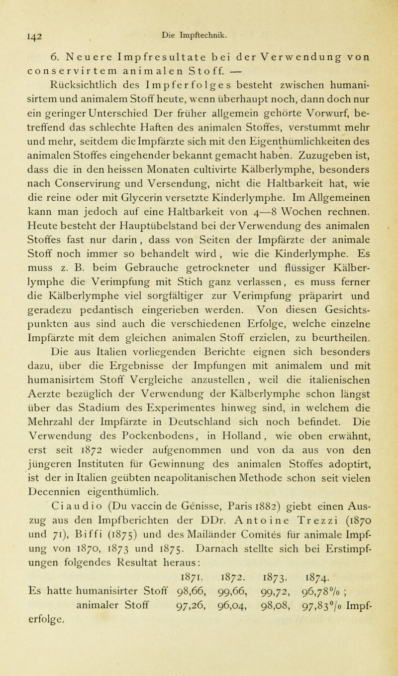 6. Neuere Impfresultate bei der Verwendung von conservirtem animalen Stoff. — Rücksichtlich des Impferfolges besteht zwischen humani- sirtem und animalem Stoff heute, wenn überhaupt noch, dann doch nur ein geringer Unterschied Der früher allgemein gehörte Vorwurf, be- treffend das schlechte Haften des animalen Stoffes, verstummt mehr und mehr, seitdem die Impfärzte sich mit den Eigenthümlichkeiten des animalen Stoffes eingehender bekannt gemacht haben. Zuzugeben ist, dass die in den heissen Monaten cultivirte Kälberlymphe, besonders nach Conservirung und Versendung, nicht die Haltbarkeit hat, wie die reine oder mit Glycerin versetzte Kinderlymphe. Im Allgemeinen kann man jedoch auf eine Haltbarkeit von 4—8 Wochen rechnen. Heute besteht der Hauptübelstand bei der Verwendung des animalen Stoffes fast nur darin , dass von Seiten der Impfärzte der animale Stoff noch immer so behandelt wird , wie die Kinderlymphe. Es muss z. B. beim Gebrauche getrockneter und flüssiger Kälber- lymphe die Verimpfung mit Stich ganz verlassen, es muss ferner die Kälberlymphe viel sorgfältiger zur Verimpfung präparirt und geradezu pedantisch eingerieben werden. Von diesen Gesichts- punkten aus sind auch die verschiedenen Erfolge, welche einzelne Impfärzte mit dem gleichen animalen Stoff erzielen, zu beurtheilen. Die aus Italien vorliegenden Berichte eignen sich besonders dazu, über die Ergebnisse der Impfungen mit animalem und mit humanisirtem Stoff Vergleiche anzustellen, weil die italienischen Aerzte bezüglich der Verwendung der Kälberlymphe schon längst über das Stadium des Experimentes hinweg sind, in welchem die Mehrzahl der Impfärzte in Deutschland sich noch befindet. Die Verwendung des Pockenbodens, in Holland, wie oben erwähnt, erst seit 1872 wieder aufgenommen und von da aus von den jüngeren Instituten für Gewinnung des animalen Stoffes adoptirt, ist der in Italien geübten neapolitanischen Methode schon seit vielen Decennien eigenthümlich. Ci audio (Du vaccin de Genisse, Paris 1882) giebt einen Aus- zug aus den Impf berichten der DDr. Antoine Trezzi (1870 und 71), Biffi (1875) und des Mailänder Comites für animale Impf- ung von 1870, 1873 und 1875. Darnach stellte sich bei Erstimpf- ungen folgendes Resultat heraus: Es hatte humanisirter Stoff animaler Stoff erfolge. 1871. 1872. 1S73- 1874. 98,66, 99,66, 99-72, 96-78% ; 97.26, 96,04, 98,08, 97,83> Impf-