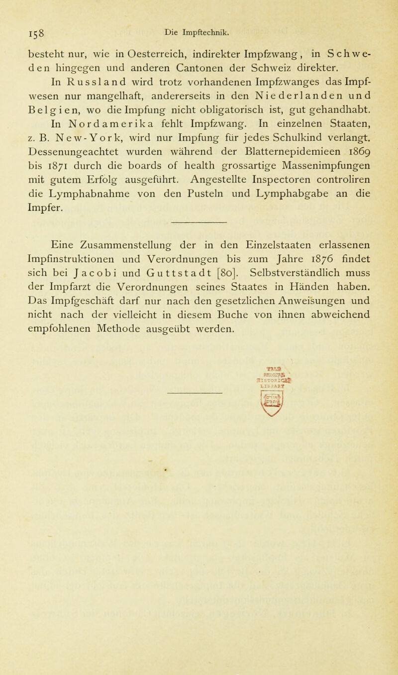 besteht nur, wie in Oesterreich, indirekter Impfzwang, in Schwe- den hingegen und anderen Cantonen der Schweiz direkter. In Russland wird trotz vorhandenen Impfzwanges das Impf- wesen nur mangelhaft, andererseits in den Niederlanden und Belgien, wo die Impfung nicht obligatorisch ist, gut gehandhabt. In Nordamerika fehlt Impfzwang. In einzelnen Staaten, z. B. New-York, wird nur Impfung für jedes Schulkind verlangt. Dessenungeachtet wurden während der Blatternepidemieen 1869 bis 1871 durch die boards of health grossartige Massenimpfungen mit gutem Erfolg ausgeführt. Angestellte Inspectoren controliren die Lymphabnahme von den Pusteln und Lymphabgabe an die Impfer. Eine Zusammenstellung der in den Einzelstaaten erlassenen Impfinstruktionen und Verordnungen bis zum Jahre 1876 findet sich bei Jacobi und Guttstadt [80]. Selbstverständlich muss der Impfarzt die Verordnungen seines Staates in Händen haben. Das Impfgeschäft darf nur nach den gesetzlichen Anweisungen und nicht nach der vielleicht in diesem Buche von ihnen abweichend empfohlenen Methode ausgeübt werden.
