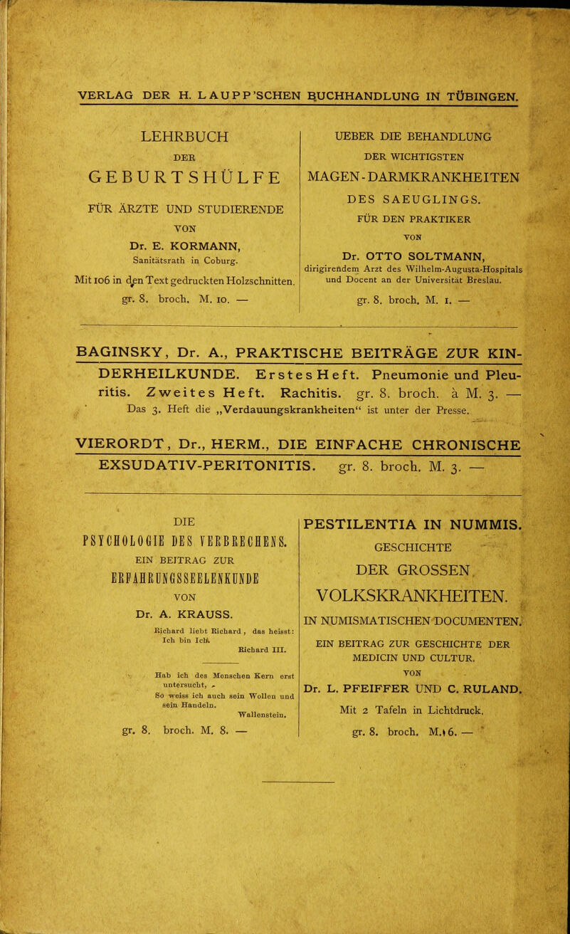 LEHRBUCH DEE GEBURTSHÜLFE FÜR ÄRZTE UND STUDIERENDE VON Dr. E. KORMANN, Sanitätsrath in Coburg. Mit 106 in d^n Text gedruckten Holzschnitten, gr. 8. broch. M. 10. — UEBER DIE BEHANDLUNG DER WICHTIGSTEN MAGEN - DARMKRANKHEITEN DES SAEUGLINGS. FÜR DEN PRAKTIKER TON Dr. OTTO SOLTMANN, dirigirendem Arzt des Wilhelm-Augusta-Hospitals und Docent an der Universität Breslau. gr. 8. broch. M. i. — BAGINSKY, Dr. A., PRAKTISCHE BEITRÄGE ZUR KIN- DERHEILKUNDE. ErstesHeft. Pneumonie und Pleu- ritis. Zweites Heft. Rachitis, gr. 8. broch. ä M. 3. — Das 3. Heft die „Verdauungskrankheiten ist unter der Presse. VIERORDT, Dr., HERM., DIE EINFACHE CHRONISCHE EXSUDATIV-PERITONITIST gr. 8. broch. M. 3. — DIE PSYCHOLOGIE DES VERBRECHENS. EIN BEITRAG ZUR ERFAHRÜNGSSEELENKÜNDE VON Dr. A. KRAUSS. Richard liebt Richard , das heiast: Ich bin IclK Richard III. Hab ich des Menschea Kern erat untersucht, * So weiss ich auch Bein Wollen und sein Handeln. ■Wallonstein. gr. 8. broch. M. 8. — PESTILENTIA IN NUMMIS. GESCHICHTE DER GROSSEN VOLKSKRANKHEITEN. IN NUMISMATISCHEN DOCUMENTEN. EIN BEITRAG ZUR GESCHICHTE DER MEDICIN UND CULTUR. TON Dr. L. PFEIFFER UND C. RULAND. Mit 2 Tafeln in Lichtdruck, gr. 8. broch. M.»6.—