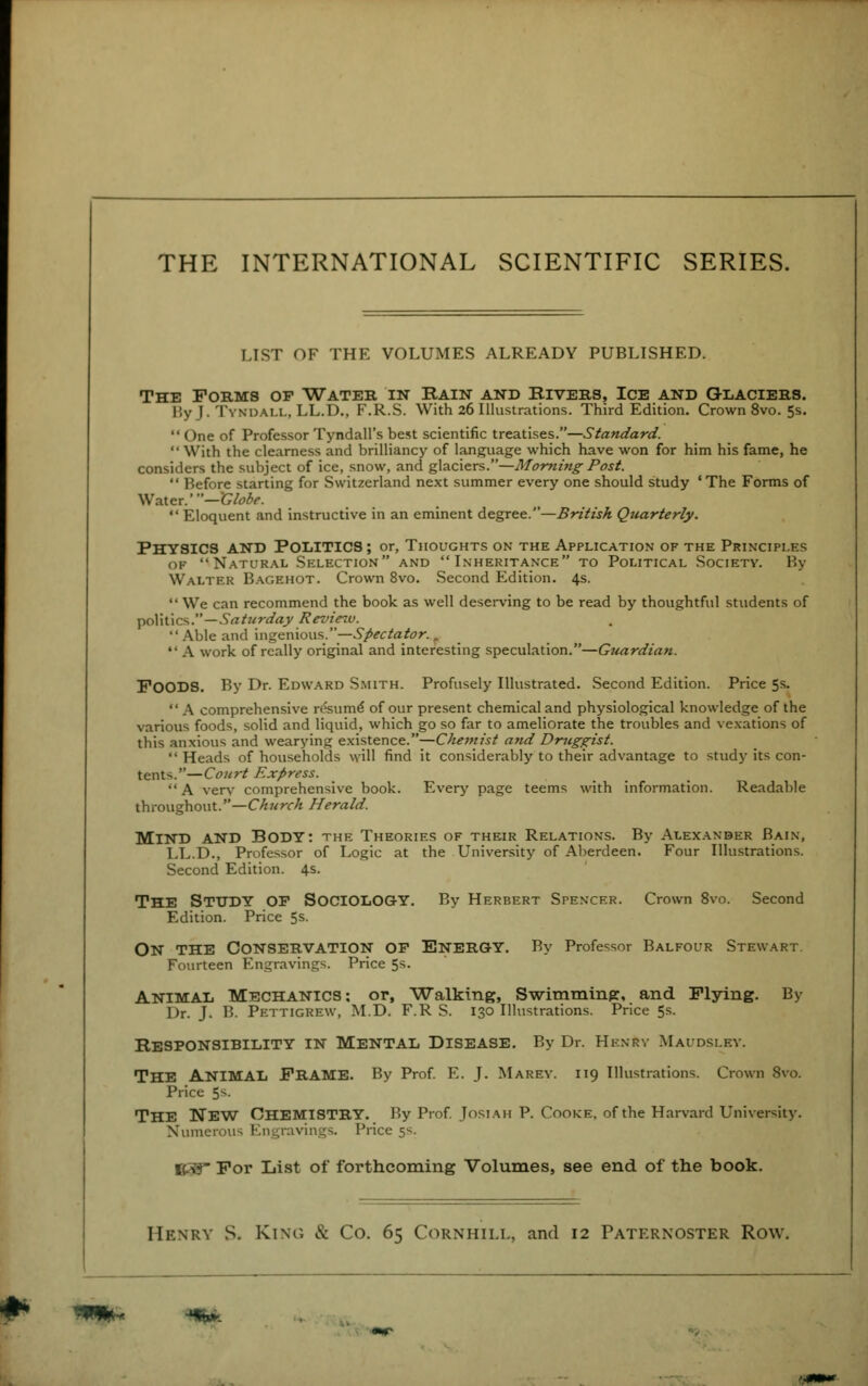 THE INTERNATIONAL SCIENTIFIC SERIES. LIST OF THE VOLUMES ALREADY PUBLISHED. The Forms op Water in Bain and Elvers, Ice and Glaciers. By J. TYNDALL, LL.D., F.R.S. With 26 Illustrations. Third Edition. Crown 8 vo. 5s.  ( hie of Professor Tyndall's best scientific treatises.—Standard. With the clearness and brilliancy of language which have won for him his fame, he considers the subject of ice, snow, and glaciers.—Morning Post.  Before starting for Switzerland next summer every one should study 'The Forms of Wmcx.'—Globe.  Eloquent and instructive in an eminent degree.—British Quarterly. PHYSICS AND POLITICS; or, Thoughts on the Application of the Principles op Natural Selection and Inheritance to Political Society. By Walter Bagehot. Crown 8vo. Second Edition. 4s.  We can recommend the book as well deserving to be read by thoughtful students of polit ics.—Sa turday Revie^u.  Able and ingenious.—Spectator..  A work of really original and interesting speculation.—Guardian. FOODS. By Dr. Edward Smith. Profusely Illustrated. Second Edition. Price 5s.  A comprehensive resume of our present chemical and physiological knowledge of the various foods, solid and liquid, which go so far to ameliorate the troubles and vexations of this anxious and wearying existence.—Chemist and Druggist. Heads of households will find it considerably to their advantage to study its con- tents.''—Court Express. A verv comprehensive book. Every page teems with information. Readable throughout.—Church Herald. MIND AND BODY: the Theories of their Relations. By Alexander Bain, LL.D., Professor of Logic at the University of Aberdeen. Four Illustrations. Second Edition. 4s. THE STUDY OP SOCIOLOGY. By Herbert Spencer. Crown 8vo. Second Edition. Price 5s. ON THE CONSERVATION OP ENERGY. By Professor Balfour Stewart Fourteen Engravings. Price 5s. Animal Mechanics: or, Walking, Swimming, and Flying. By Dr. J. B. Pettigrew, M.D. F.R S. 130 Illustrations. Price 5s. Responsibility in Mental Disease. By Dr. Hknrv Maudslby. THE ANIMAL FRAME. By Prof. E. L MAREY. 119 Illustrations. Crown 8vo. Price 5S. The New Chemistry. By Prof. Josiah P. Cooke, of the Harvard University. Numerous Engravings. Price 5s. B3T For List of forthcoming Volumes, see end of the book. Henry S. King & Co. 65 Cornhill, and 12 Paternoster Row.