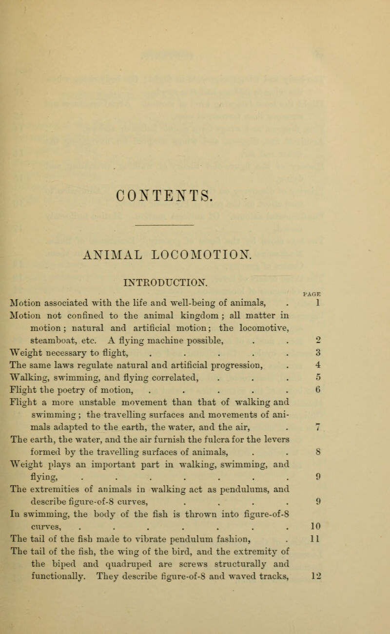 CONTENTS. ANIMAL LOCOMOTION INTRODUCTION. PAGE Motion associated with the life and well-being of animals, . 1 Motion not confined to the animal kingdom ; all matter in motion; natural and artificial motion; the locomotive, steamboat, etc. A flying machine possible, . . 2 Weight necessary to flight, ..... 3 The same laws regulate natural and artificial progression, . 4 Walking, swimming, and flying correlated, ... 5 Flight the poetry of motion, ..... 6 Flight a more unstable movement than that of walking and swimming; the travelling surfaces and movements of ani- mals adapted to the earth, the water, and the air, . 7 The earth, the water, and the air furnish the fulcra for the levers formed by the travelling surfaces of animals, . . 8 Weight plays an important part in walking, swimming, and flying, ....... 0 The extremities of animals in walking act as pendulums, and describe figure-of-8 curves, .... 9 In swimming, the body of the fish is thrown into figure-of-8 curves, . . . . . . .10 The tail of the fish made to vibrate pendulum fashion, . 11 The tail of the fish, the wing of the bird, and the extremity of the biped and quadruped are screws structurally and functionally. They describe figure-of-8 and waved tracks, 12