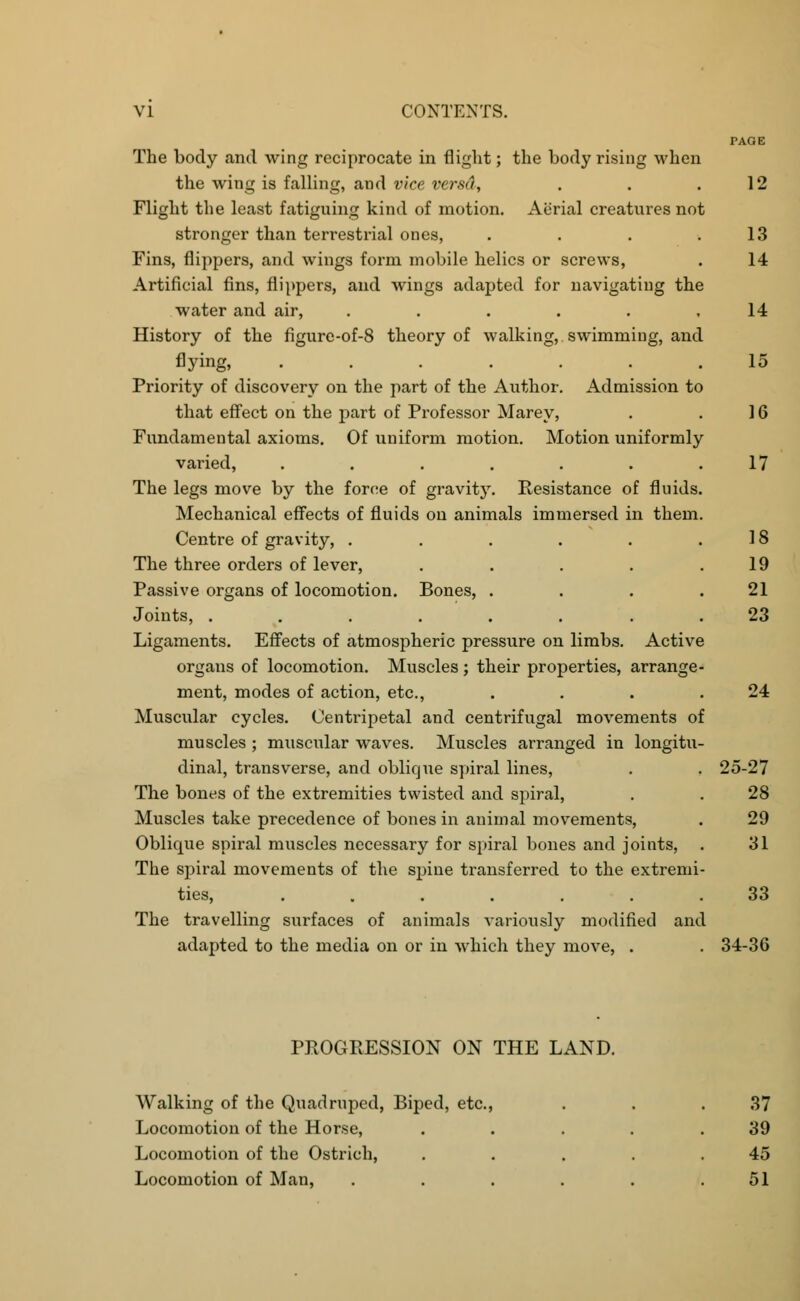 PAGE The body and wing reciprocate in flight; the body rising when the wing is falling, and vice versd, . . .12 Flight the least fatiguing kind of motion. Aerial creatures not stronger than terrestrial ones, . . . .13 Fins, flippers, and wings form mobile helics or screws, . 14 Artificial fins, flippers, and wings adapted for navigating the water and air, ...... 14 History of the figure-of-8 theory of walking, swimming, and flying, ....... 15 Priority of discovery on the part of the Author. Admission to that effect on the part of Professor Marey, . . 16 Fundamental axioms. Of uniform motion. Motion uniformly varied, . . . . . . .17 The legs move by the foroe of gravity. Resistance of fluids. Mechanical effects of fluids on animals immersed in them. Centre of gravity, . . . . . .18 The three orders of lever, . . . . .19 Passive organs of locomotion. Bones, . . . .21 Joints, ........ 23 Ligaments. Effects of atmospheric pressure on limbs. Active organs of locomotion. Muscles; their properties, arrange- ment, modes of action, etc., . . . .24 Muscular cycles. Centripetal and centrifugal movements of muscles ; muscular waves. Muscles arranged in longitu- dinal, transverse, and oblique spiral lines, . . 25-27 The bones of the extremities twisted and spiral, . . 28 Muscles take precedence of bones in animal movements, . 29 Oblique spiral muscles necessary for spiral bones and joints, . 31 The spiral movements of the spine transferred to the extremi- ties, ....... 33 The travelling surfaces of animals variously modified and adapted to the media on or in which they move, . . 34-36 PROGRESSION ON THE LAND. Walking of the Quadruped, Biped, etc., . . .37 Locomotion of the Horse, . . . . .39 Locomotion of the Ostrich, . . . . .45 Locomotion of Man, . . . . . .51