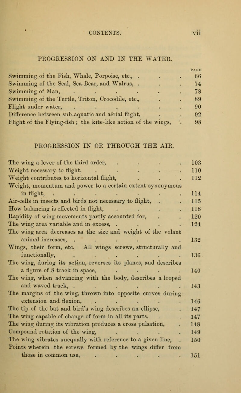 PROGRESSION ON AND IN THE WATER. PAGE Swimming of the Fish, Whale, Porpoise, etc., . . .06 Swimming of the Seal, Sea-Bear, and Walrus, . . .74 Swimming of Man, . . . . . .78 Swimming of the Turtle, Triton, Crocodile, etc., . . 89 Flight under water, . . . . . .90 Difference between sub-aquatic and aerial flight, . . 92 Flight of the Flying-fish ; the kite-like action of the wings, . 98 PROGRESSION IN OR THROUGH THE AIR. The wing a lever of the third order, . . . .103 Weight necessary to flight, . . . . .110 Weight contributes to horizontal flight, . . .112 Weight, momentum and power to a certain extent synonymous inflight, . . . . . . .114 Air-cells in insects and birds not necessary to flight, . .115 How balancing is effected in flight, . . . .118 Rapidity of wing movements partly accounted for, . .120 The wing area variable and in excess, . . . .124 The wing area decreases as the size and weight of the volant animal increases, ...... 132 Wings, their form, etc. All wings screws, structurally and functionally, . . . . . .136 The wing, during its action, reverses its planes, and describes a figure-of-8 track in space, .... 140 The wing, when advancing with the body, describes a looped and waved track, ...... 143 The margins of the wing, thrown into opposite curves during extension and flexion, ..... 146 The tip of the bat and bird's wing describes an ellipse, . 147 The wing capable of change of form in all its parts, . . 147 The wing during its vibration produces a cross pulsation, . 148 Compound rotation of the wing, .... 149 The wing vibrates unequally with reference to a given line, . 150 Points wherein the screws formed by the wings differ from those in common use, . . . . .151