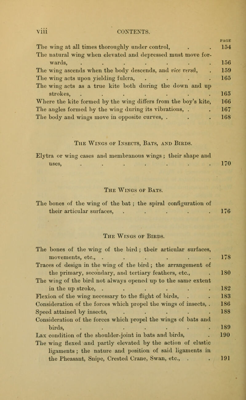 PAGE The wing at all times thoroughly under control, . . 154 The natural wing when elevated and depressed must move for- wards, . . . . . . .156 The wing ascends when the body descends, and vice versa, . 159 The wing acts upon yielding fulcra, . . . .165 The wing acts as a true kite both during the down and up strokes, ....... 165 Where the kite formed by the wring differs from the boy's kite, 166 The angles formed by the wing during its vibrations, . . 167 The body and wings move in opposite curves, . . .168 The Wings of Insects, Bats, and Birds. Elytra or wing cases and membranous wings ; their shape and uses, . . . . . . .170 The Wings of Bats. The bones of the wing of the bat ; the spiral configuration of their articular surfaces, . . . . .176 The Wings of Birds. The bones of the wing of the bird ; their articular surfaces, movements, etc., . . . . . .178 Traces of design in the wing of the bird ; the arrangement of the primary, secondary, and tertiary feathers, etc., . ISO The wing of the bird not always opened up to the same extent in the up stroke, . . . . . .182 Flexion of the wing necessary to the flight of birds, . . 183 Consideration of the forces which propel the wings of insects, . 186 Speed attained by insects, . . . . .188 Consideration of the forces which propel the wings of bats and birds, ....... 189 Lax condition of the shoulder-joint in bats and birds, . 190 The wing flexed and partly elevated by the action of elastic ligaments ; the nature and position of said ligaments in the Pheasant, Snipe, Crested Crane, Swan, etc., . . 191