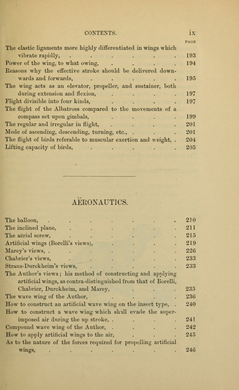 The elastic ligaments more highly differentiated in wings which vibrate rapidly, ..... Power of the wing, to what owing, Reasons why the effective stroke should be delivered down wards and forwards, .... The wing acts as an elevator, propeller, and sustainer, both during extension and flexion, Flight divisible into four kinds, The flight of the Albatross compared to the movements of a compass set upon gimbals, The regular and irregular in flight, Mode of ascending, descending, turning, etc., . The flight of birds referable to muscular exertion and weight Lifting capacity of birds, .... PAGE 193 194 195 197 197 199 201 201 204 205 AERONAUTICS. The balloon, The inclined plane, The aerial screw, Artificial wings (Borelli's views), Marey's views, . Chabriers views, Straus-Durckheim's views, The Author's views; his method of constructing and applying artificial wings, as contra-distinguished from that of Borelli, Chabrier, Durckheim, and Marey, The wave wing of the Author, .... How to construct an artificial wave wing on the insect type, . How to construct a wave wing which shall evade the super- imposed air during the up stroke, .... Compound wave wing of the Author, .... How to apply artificial wings to the air, A.s to the nature of the forces required for propelling artificial wings, ....... 210 211 215 219 226 233 233 235 236 240 241 242 245 246