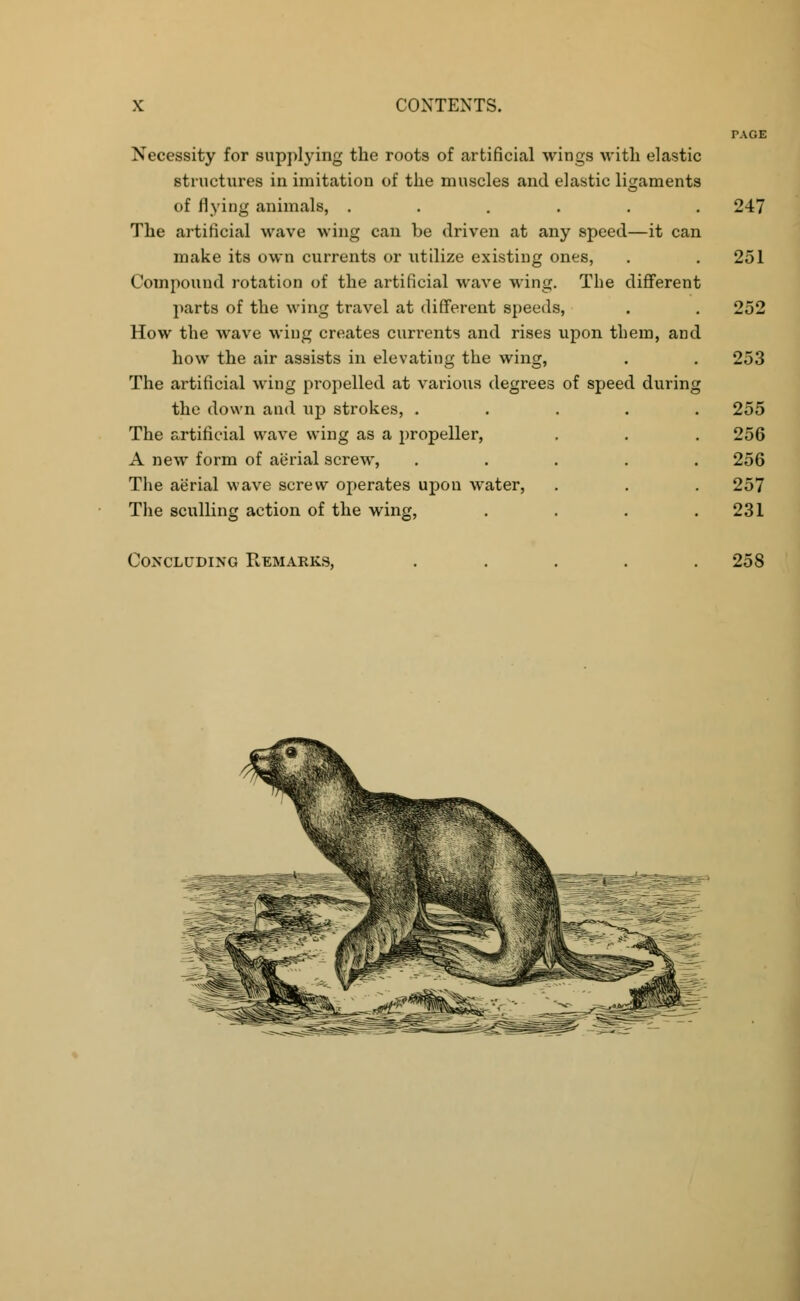 Necessity for supplying the roots of artificial wings with elastic structures in imitation of the muscles and elastic ligaments of flying animals, ...... 247 The artificial wave wing can be driven at any speed—it can make its own currents or utilize existing ones, . . 251 Compound rotation of the artificial wave wing. The different parts of the wing travel at different speeds, . . 252 How the wave wing creates currents and rises upon them, and how the air assists in elevating the wing, . . 253 The artificial wing propelled at various degrees of speed during the down and up strokes, ..... 255 The artificial wave wing as a propeller, . . . 256 A new form of aerial screw, ..... 256 The aerial wave screw operates upon water, . . . 257 The sculling action of the wing, . . . .231 Concluding Remarks, 258