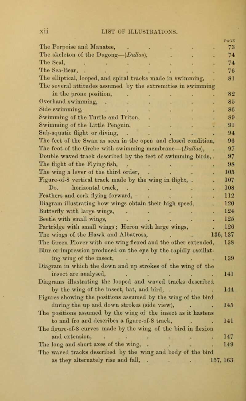 The Porpoise and Manatee, .... The skeleton of the Dugong—(Dallas), The Seal, ...... The Sea-Bear, ...... The elliptical, looped, and spiral tracks made in swimming, The several attitudes assumed by the extremities in swimming in the prone position, .... Overhand swimming, ..... Side swimming, ..... Swimming of the Turtle and Triton, Swimming of the Little Penguin, Sub-aquatic flight or diving, .... The feet of the Swan as seen in the open and closed condition The foot of the Grebe with swimming membrane—(Dallas), Double waved track described by the feet of swimming birds, The flight of the Flying-fish, .... The wing a lever of the third order, . . . Figure-of-8 vertical track made by the wing in flight, . Do. horizontal track, . Feathers and cork flying forward, Diagram illustrating how wings obtain their high speed, Butterfly with large wings, .... Beetle with small wings, .... Partridge with small wings; Heron with large wings, The wings of the Hawk and Albatross, . . 136, The Green Plover with one wing flexed and the other extended, Blur or impression produced on the eye by the rapidly oscillat- ing wing of the insect, ..... Diagram in which the down and up strokes of the wing of the insect are analysed, ..... Diagrams illustrating the looped and waved tracks described by the wing of the insect, bat, and bird, . Figures showing the positions assumed by the wing of the bird during the up and down strokes (side view), The positions assumed by the wing of the insect as it hastens to and fro and describes a figure-of-8 track, The figure-of-8 curves made by the wing of the bird in flexion and extension, ...... The long and short axes of the wing, .... The waved tracks described by the wing and body of the bird as they alternately rise and fall, . . . loT, 163