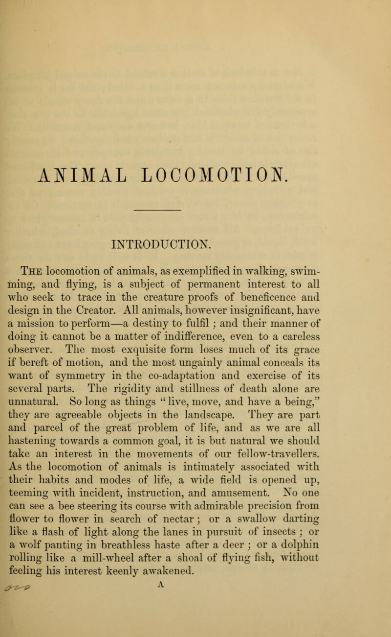 INTRODUCTION. The locomotion of animals, as exemplified in walking, swim- ming, and flying, is a subject of permanent interest to all who seek to trace in the creature proofs of beneficence and design in the Creator. All animals, however insignificant, have a mission to perform—a destiny to fulfil ; and their manner of doing it cannot be a matter of indifference, even to a careless observer. The most exquisite form loses much of its grace if bereft of motion, and the most ungainly animal conceals its want of symmetry in the co-adaptation and exercise of its several parts. The rigidity and stillness of death alone are unnatural. So long as things  live, move, and have a being, they are agreeable objects in the landscape. They are part and parcel of the great problem of life, and as we are all hastening towards a common goal, it is but natural we should take an interest in the movements of our fellow-travellers. As the locomotion of animals is intimately associated with their habits and modes of life, a wide field is opened up, teeming with incident, instruction, and amusement. No one can see a bee steering its course with admirable precision from flower to flower in search of nectar ; or a swallow darting like a flash of light along the lanes in pursuit of insects ; or a wolf panting in breathless haste after a deer ; or a dolphin rolling like a mill-wheel after a shoal of flying fish, without feeling his interest keenly awakened.