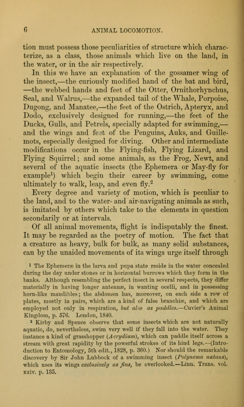 tion must possess those peculiarities of structure which charac- terize, as a class, those animals which live on the land, in the water, or in the air respectively. In this we have an explanation of the gossamer wing of the insect,—the curiously modified hand of the bat and bird, —the webbed hands and feet of the Otter, Ornithorhynchus, Seal, and Walrus,—the expanded tail of the AYhale, Porpoise, Dugong, and Manatee,—the feet of the Ostrich, Apteryx, and Dodo, exclusively designed for running,—the feet of the Ducks, Gulls, and Petrels, specially adapted for swimming,— and the wings and feet of the Penguins, Auks, and Guille- mots, especially designed for diving. Other and intermediate modifications occur in the Flying-fish, Flying Lizard, and Flying Squirrel; and some animals, as the Frog, Newt, and several of the aquatic insects (the Ephemera or May-fly for example1) which begin their career by swimming, come ultimately to walk, leap, and even fly.2 Every degree and variety of motion, which is peculiar to the land, and to the water- and air-navigating animals as such, is imitated by others which take to the elements in question secondarily or at intervals. Of all animal movements, flight is indisputably the finest. It may be regarded as the poetry of motion. The fact that a creature as heavy, bulk for bulk, as many solid substances, can by the unaided movements of its wings urge itself through 1 The Ephemera in the larva and pupa state reside in the water concealed during the day under stones or in horizontal burrows which they form in the banks. Although resembling the perfect insect in several respects, they differ materially in having longer antennae, in wanting ocelli, and in possessing horn-like mandibles; the abdomen has, moreover, on each side a row of plates, mostly in pairs, which are a kind of false branchiae, and which are employed not only in respiration, but also as paddles.—Cuvier's Animal Kingdom, p. 576. London, 1840. 2 Kirby and Spence observe that some insects which are not naturally aquatic, do, nevertheless, swim very well if they fall into the water. They instance a kind of grasshopper (Acrydium), which can paddle itself across a stream with great rapidity by the powerful strokes of its hind legs.—(Intro- duction to Entomology, 5th edit., 1828, p. 360.) Nor should the remarkable discovery by Sir John Lubbock of a swimming insect (Polynema natans), which uses its wings exclusively as fins, be overlooked.—Linn. Trans, vol. xxiv. p. 135.