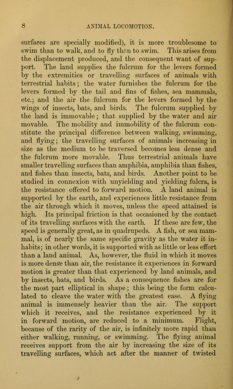 surfaces are specially modified), it is more troublesome to swim than to walk, and to fly thru to swim. This arises from the displacement produced, and the consequent want of sup- port. The land supplies the fulcrum for the levers formed by the extremities or travelling surfaces of animals with terrestrial habits; the water furnishes the fulcrum for the levers formed by the tail and fins of fishes, sea mammals, etc.; and the air the fulcrum for the levers formed by the wings of insects, bats, and birds. The fulcrum supplied by the land is immovable; that supplied by the water and air movable. The mobility and immobility of the fulcrum con- stitute the principal difference between walking, swimming, and flying; the travelling surfaces of animals increasing in size as the medium to be traversed becomes less dense and the fulcrum more movable. Thus terrestrial animals have smaller travelling surfaces than amphibia, amphibia than fishes, and fishes than insects, bats, and birds. Another point to be studied in connexion with unyielding and yielding fulcra, is the resistance offered to forward motion. A land animal is supported by the earth, and experiences little resistance from the air through which it moves, unless the speed attained is high. Its principal friction is that occasioned by the contact of its travelling surfaces with the earth. If these are few, the speed is generally great, as in quadrupeds. A fish, or sea mam- mal, is of nearly the same specific gravity as the water it in- habits; in other words, it is supported with as little or less effort than a land animal. As, however, the fluid in which it moves is more dense than air, the resistance it experiences in forward motion is greater than that experienced by land animals, and by insects, bats, and birds. As a consequence fishes are for the most part elliptical in shape; this being the form calcu- lated to cleave the water with the greatest ease. A flying animal is immensely heavier than the air. The support which it receives, and the resistance experienced by it in forward motion, are reduced to a minimum. Flight, because of the rarity of the air, is infinitely more rapid than either walking, running, or swimming. The flying animal receives support from the air by increasing the size of its travelling surfaces, which act after the manner of twisted