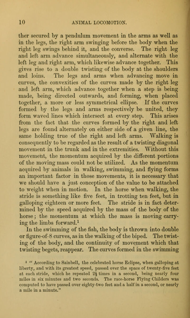 ther secured by a pendulum movement in the arms as well as in the legs, the right arm swinging before the body when the right leg swings behind it, and the converse. The right leg and left arm advance simultaneously, and alternate with the left leg and right arm, which likewise advance together. This gives rise to a double twisting of the body at the shoulders and loins. The legs and arms when advancing move in curves, the convexities of the curves made by the right leg and left arm, which advance together when a step is being made, being directed outwards, and forming, when placed together, a more or less symmetrical ellipse. If the curves formed by the legs and arms respectively be united, they form waved lines which intersect at every step. This arises from the fact that the curves formed by the right and left legs are found alternately on either side of a given line, the same holding true of the right and left arms. Walking is consequently to be regarded as the result of a twisting diagonal movement in the trunk and in the extremities. Without this movement, the momentum acquired by the different portions of the moving mass could not be utilized. As the momentum acquired by animals in walking, swimming, and flying forms an important factor in those movements, it is necessary that we should have a just conception of the value to be attached to weight when in motion. In the horse when walking, the stride is something like five feet, in trotting ten feet, but in galloping eighteen or more feet. The stride is in fact deter- mined by the speed acquired by the mass of the body of the horse; the momentum at which the mass is moving carry- ing the limbs forward.1 In the swimming of the fish, the body is thrown into double or figure-of-8 curves, as in the walking of the biped. The twist- ing of the body, and the continuity of movement which that twisting begets, reappear. The curves formed in the swimming 1  According to Sainbell, the celebrated horse Eclipse, when galloping at liberty, and with its greatest speed, passed over the space of twenty-five feet at each stride, which he repeated 2^ times in a second, being nearly four miles in six minutes and two seconds. The race-horse Flying Childers was computed to have passed over eighty-two feet and a half in a second, or nearly a mile in a minute.