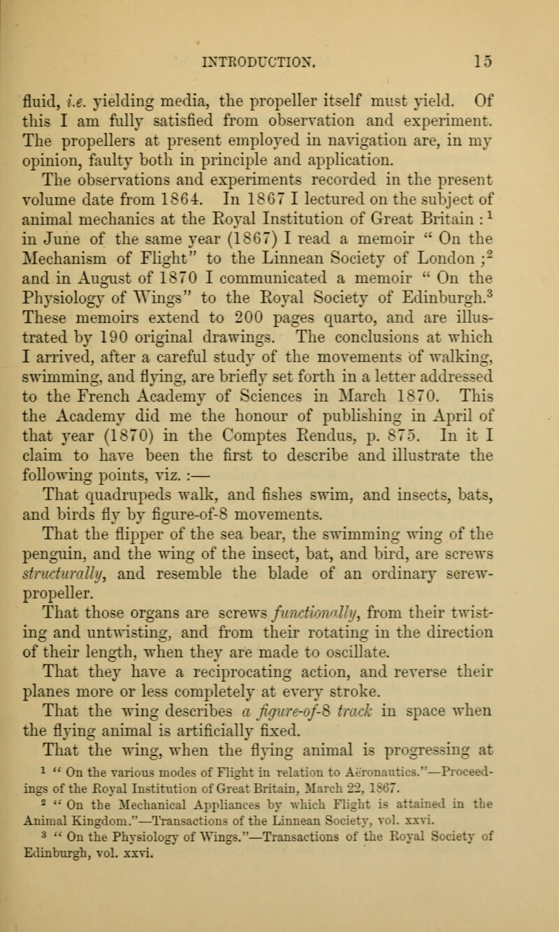 fluid, i.e. yielding media, the propeller itself must yield. Of this I am fully satisfied from observation and experiment. The propellers at present employed in navigation are, in my opinion, faulty both in principle and application. The observations and experiments recorded in the present volume date from 1864. In 18G7 I lectured on the subject of animal mechanics at the Royal Institution of Great Britain :l in June of the same year (1867) I read a memoir  On the Mechanism of Flight to the Linnean Society of London;2 and in August of 1870 I communicated a memoir u On the Physiology of Wings to the Royal Society of Edinburgh.3 These memoirs extend to 200 pages quarto, and are illus- trated by 190 original drawings. The conclusions at which I arrived, after a careful study of the movements of walking, swimming, and flying, are briefly set forth in a letter addits^:-d to the French Academy of Sciences in March 1870. This the Academy did me the honour of publishing in April of that year (1870) in the Comptes Rendus, p. 875. In it I claim to have been the first to describe and illustrate the following points, viz. :— That quadrupeds walk, and fishes swim, and insects, bats, and birds fly by figure-of-8 movements. That the flipper of the sea bear, the swimming wing of the penguin, and the wing of the insect, bat, and bird, are screws structurally, and resemble the blade of an ordinary screw- propeller. That those organs are screws funcUonoMy, from their twist- ing and untwisting, and from their rotating in the direction of their length, when they are made to oscillate. That they have a reciprocating action, and reverse their planes more or less completely at every stroke. That the wing describes a figur&of-S track in space when the flying animal is artificially fixed. That the wing, when the flying animal is progressing at 1  On the various modes of Flight in relation to Aeronautics.—Proceed- ings of the Royal Institution of Great Britain, March 22, 1 2  On the Mechanical Appliances by which Flight is attained in the Animal Kingdom.—Transactions of the Linnean Society, vol. xxvi. 3  On the Physiology of Wings.—Transactions of the Royal Society of Edinburgh, vol. xxvi.