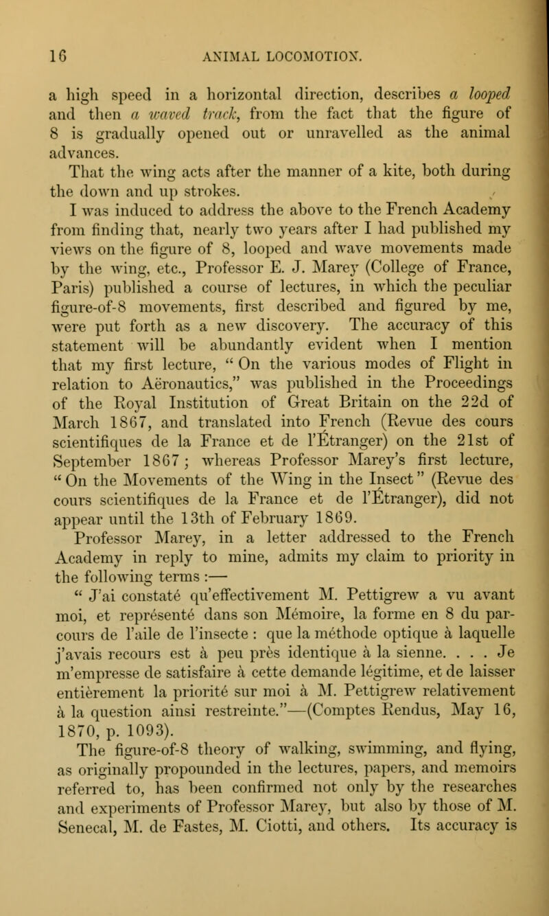 a high speed in a horizontal direction, describes a looped and then a waved track, from the fact that the figure of 8 is gradually opened out or unravelled as the animal advances. That the wing acts after the manner of a kite, both during the down and up strokes. I was induced to address the above to the French Academy from finding that, nearly two years after I had published my views on the figure of 8, looped and wave movements made by the wing, etc., Professor E. J. Marey (College of France, Paris) published a course of lectures, in which the peculiar figure-of-8 movements, first described and figured by me, were put forth as a new discovery. The accuracy of this statement will be abundantly evident when I mention that my first lecture,  On the various modes of Flight in relation to Aeronautics, was published in the Proceedings of the Royal Institution of Great Britain on the 2 2d of March 1867, and translated into French (Revue des cours scientifiques de la France et de l'Etranger) on the 21st of September 1867; whereas Professor Marey's first lecture,  On the Movements of the Wing in the Insect (Revue des cours scientifiques de la France et de l'fitranger), did not appear until the 13th of February 1869. Professor Marey, in a letter addressed to the French Academy in reply to mine, admits my claim to priority in the following terms :—  J'ai constate qu'effectivement M. Pettigrew a vu avant moi, et represents dans son Memoire, la forme en 8 du par- cours de l'aile de l'insecte : que la methode optique a laquelle j'avais recours est a peu pres identique a la sienne. . . . Je m'empresse de satisfaire a cette demande legitime, et de laisser entierement la priorite sur moi a M. Pettigrew relativement a la question ainsi restreinte.—(Comptes Rendus, May 16, 1870, p. 1093). The figure-of-8 theory of walking, swimming, and flying, as originally propounded in the lectures, papers, and memoirs referred to, has been confirmed not only by the researches and experiments of Professor Marey, but also by those of M. Senecal, M. de Fastes, M. Ciotti, and others. Its accuracy is