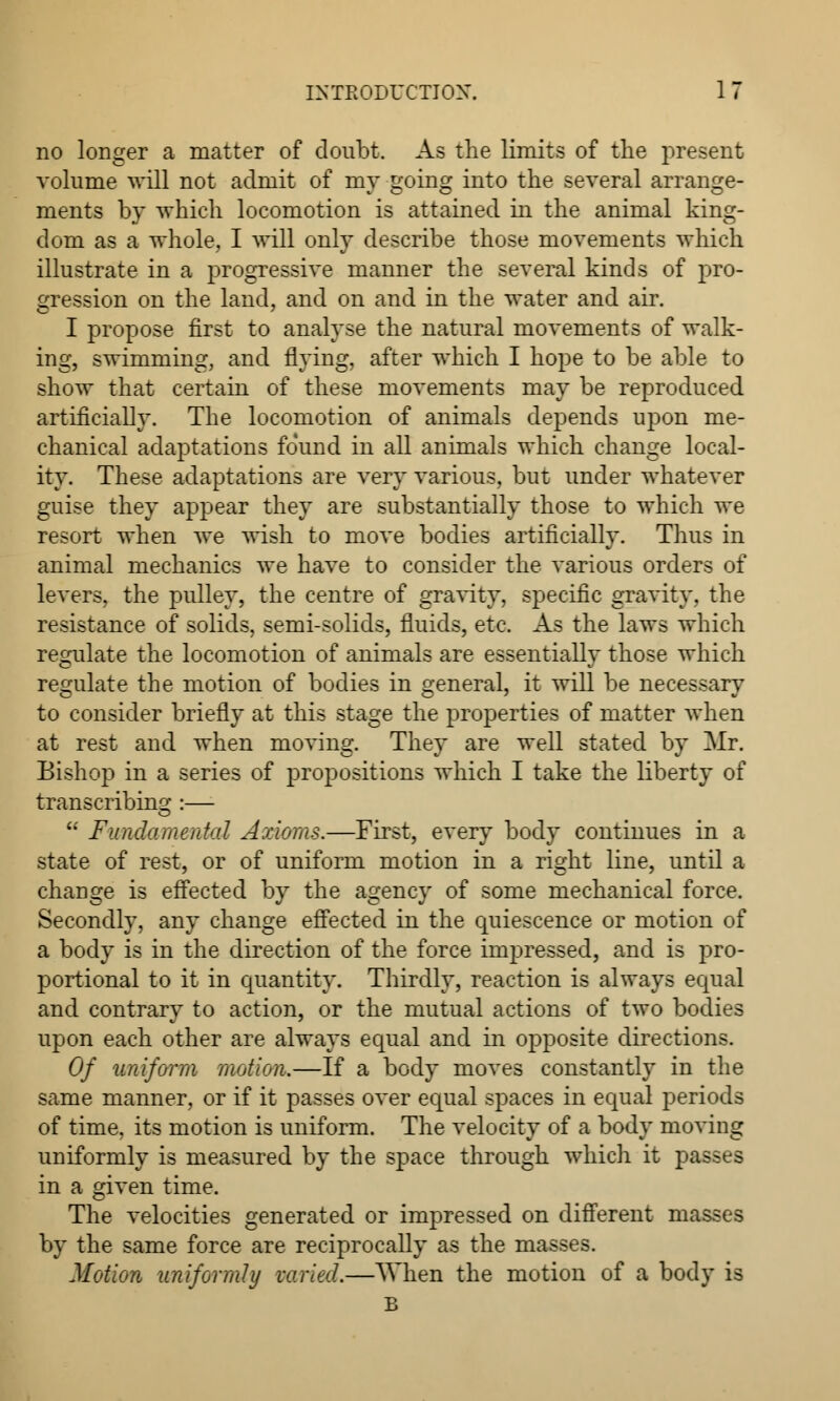 no longer a matter of doubt. As the limits of the present volume will not admit of my going into the several arrange- ments by which locomotion is attained in the animal king- dom as a whole, I will only describe those movements which illustrate in a progressive manner the several kinds of pro- gression on the land, and on and in the water and air. I propose first to analyse the natural movements of walk- ing, swimming, and flying, after which I hope to be able to show that certain of these movements may be reproduced artificially. The locomotion of animals depends upon me- chanical adaptations found in all animals which change local- ity. These adaptations are very various, but under whatever guise they appear they are substantially those to which we resort when we wish to move bodies artificially. Thus in animal mechanics we have to consider the various orders of levers, the pulley, the centre of gravity, specific gravity, the resistance of solids, semi-solids, fluids, etc. As the laws which regulate the locomotion of animals are essentially those which regulate the motion of bodies in general, it will be necessary to consider briefly at this stage the properties of matter when at rest and when moving. They are well stated by Mr. Bishop in a series of propositions which I take the liberty of transcribing :—  Fundo.mental Axioms.—First, every body continues in a state of rest, or of uniform motion in a right line, until a change is effected by the agency of some mechanical force. Secondly, any change effected in the quiescence or motion of a body is in the direction of the force impressed, and is pro- portional to it in quantity. Thirdly, reaction is always equal and contrary to action, or the mutual actions of two bodies upon each other are always equal and in opposite directions. Of uniform motion.—If a body moves constantly in the same manner, or if it passes over equal spaces in equal periods of time, its motion is uniform. The velocity of a body moving uniformly is measured by the space through which it passes in a given time. The velocities generated or impressed on different masses by the same force are reciprocally as the masses. Motion uniformly varied.—When the motion of a body is B