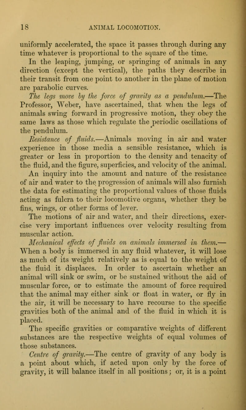 uniformly accelerated, the space it passes through during any time whatever is proportional to the square of the time. In the leaping, jumping, or springing of animals in any direction (except the vertical), the paths they describe in their transit from one point to another in the plane of motion are parabolic curves. The legs move by the force of gravity as a pendulum.—The Professor, Weber, have ascertained, that when the legs of animals swing forward in progressive motion, they obey the same laws as those which regulate the periodic oscillations of the pendulum. Resistance of fluids.—Animals moving in air and water experience in those media a sensible resistance, which is greater or less in proportion to the density and tenacity of the fluid, and the figure, superficies, and velocity of the animal. An inquiry into the amount and nature of the resistance of air and water to the progression of animals will also furnish the data for estimating the proportional values of those fluids acting as fulcra to their locomotive organs, whether they be fins, wings, or other forms of lever. The motions of air and water, and their directions, exer- cise very important influences over velocity resulting from muscular action. Mechanical effects of fluids on animals immersed in them.— When a body is immersed in any fluid whatever, it will lose as much of its weight relatively as is equal to the weight of the fluid it displaces. In order to ascertain whether an animal will sink or swim, or be sustained without the aid of muscular force, or to estimate the amount of force required that the animal may either sink or float in water, or fly in the air, it will be necessary to have recourse to the specific gravities both of the animal and of the fluid in which it is placed. The specific gravities or comparative weights of different substances are the respective weights of equal volumes of those substances. Centre of gravity.—The centre of gravity of any body is a point about which, if acted upon only by the force of gravity, it will balance itself in all positions; or, it is a point