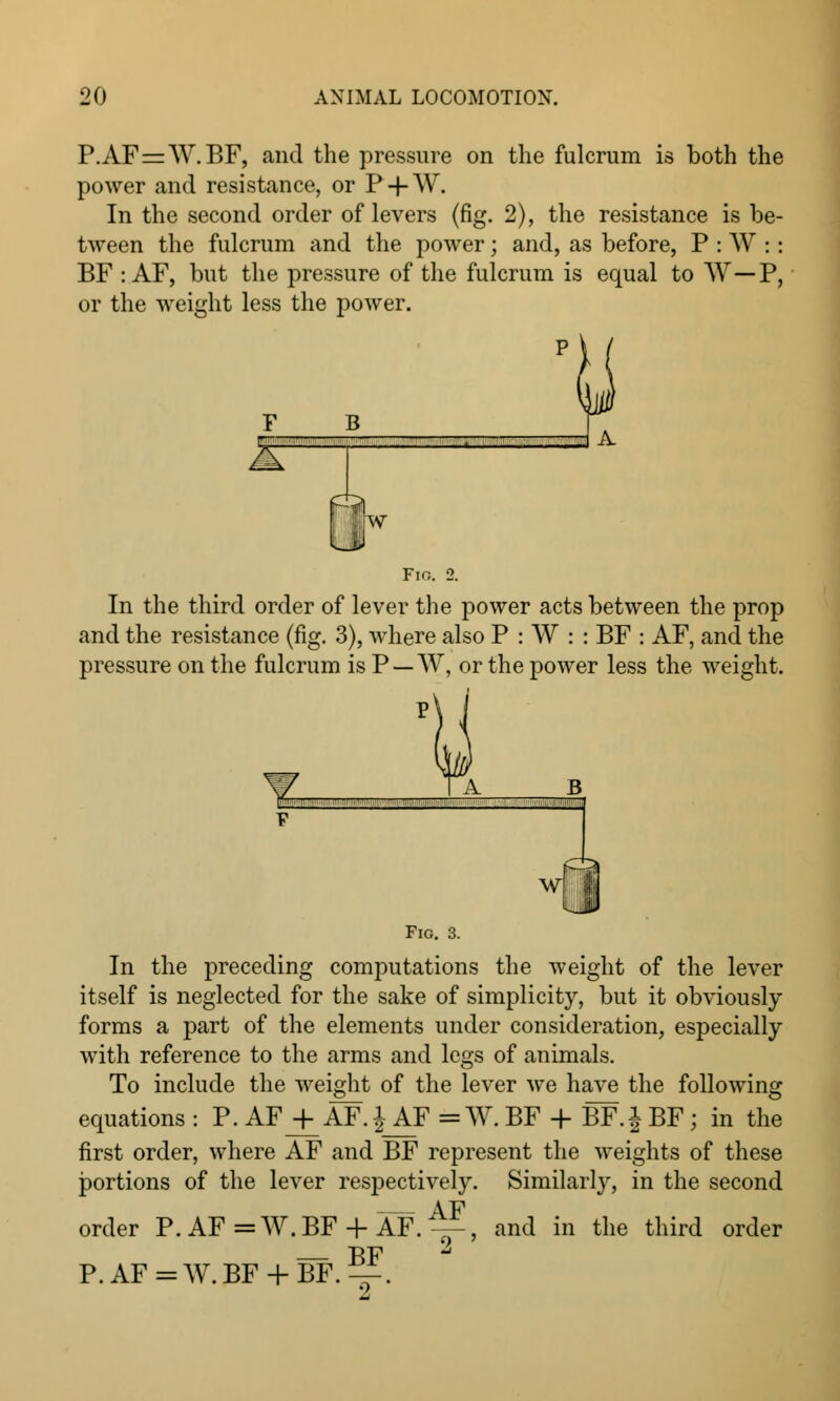 P.AF=W.BF, and the pressure on the fulcrum is both the power and resistance, or P-fW. In the second order of levers (fig. 2), the resistance is be- tween the fulcrum and the power; and, as before, P : W :: BF : AF, but the pressure of the fulcrum is equal to W—P, or the weight less the power. F B r~  ' ■  ■ . ' ■ Ur Fig. 2. In the third order of lever the power acts between the prop and the resistance (fig. 3), where also P : W : : BF : AF, and the pressure on the fulcrum is P —W, or the power less the weight. A — Fig. 3. In the preceding computations the weight of the lever itself is neglected for the sake of simplicity, but it obviously forms a part of the elements under consideration, especially with reference to the arms and legs of animals. To include the weight of the lever we have the following equations : P. AFjfAF.^F = W. BF + BF.J BF ; in the first order, where AF and BF represent the weights of these portions of the lever respectively. Similarly, in the second AF order P. AF = W.BF + AF. ^-, and in the third order P.AF=W.BF + BF.^.