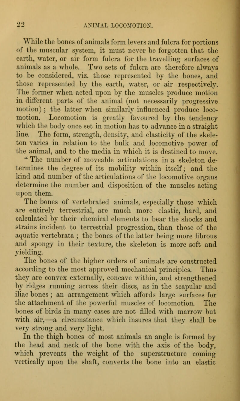 Wliile the bones of animals form levers and fulcra for portions of the muscular system, it must never be forgotten that the earth, water, or air form fulcra for the travelling surfaces of animals as a whole. Two sets of fulcra are therefore always to be considered, viz. those represented by the bones, and those represented by the earth, water, or air respectively. The former when acted upon by the muscles produce motion in different parts of the animal (not necessarily progressive motion) j the latter when similarly influenced produce loco- motion. Locomotion is greatly favoured by the tendency which the body once set in motion has to advance in a straight line. The form, strength, density, and elasticity of the skele- ton varies in relation to the bulk and locomotive power of the animal, and to the media in which it is destined to move.  The number of moveable articulations in a skeleton de- termines the degree of its mobility within itself; and the kind and number of the articulations of the locomotive organs determine the number and disposition of the muscles acting upon them. The bones of vertebrated animals, especially those which are entirely terrestrial, are much more elastic, hard, and calculated by their chemical elements to bear the shocks and strains incident to terrestrial progression, than those of the aquatic vertebrata ; the bones of the latter being more fibrous and spongy in their texture, the skeleton is more soft and yielding. The bones of the higher orders of animals are constructed according to the most approved mechanical principles. Thus they are convex externally, concave within, and strengthened by ridges running across their discs, as in the scapular and iliac bones; an arrangement which affords large surfaces for the attachment of the powerful muscles of locomotion. The bones of birds in many cases are not filled with marrow but with air,—a circumstance which insures that they shall be very strong and very light. In the thigh bones of most animals an angle is formed by the head and neck of the bone with the axis of the body, which prevents the weight of the superstructure coming vertically upon the shaft, converts the bone into an elastic