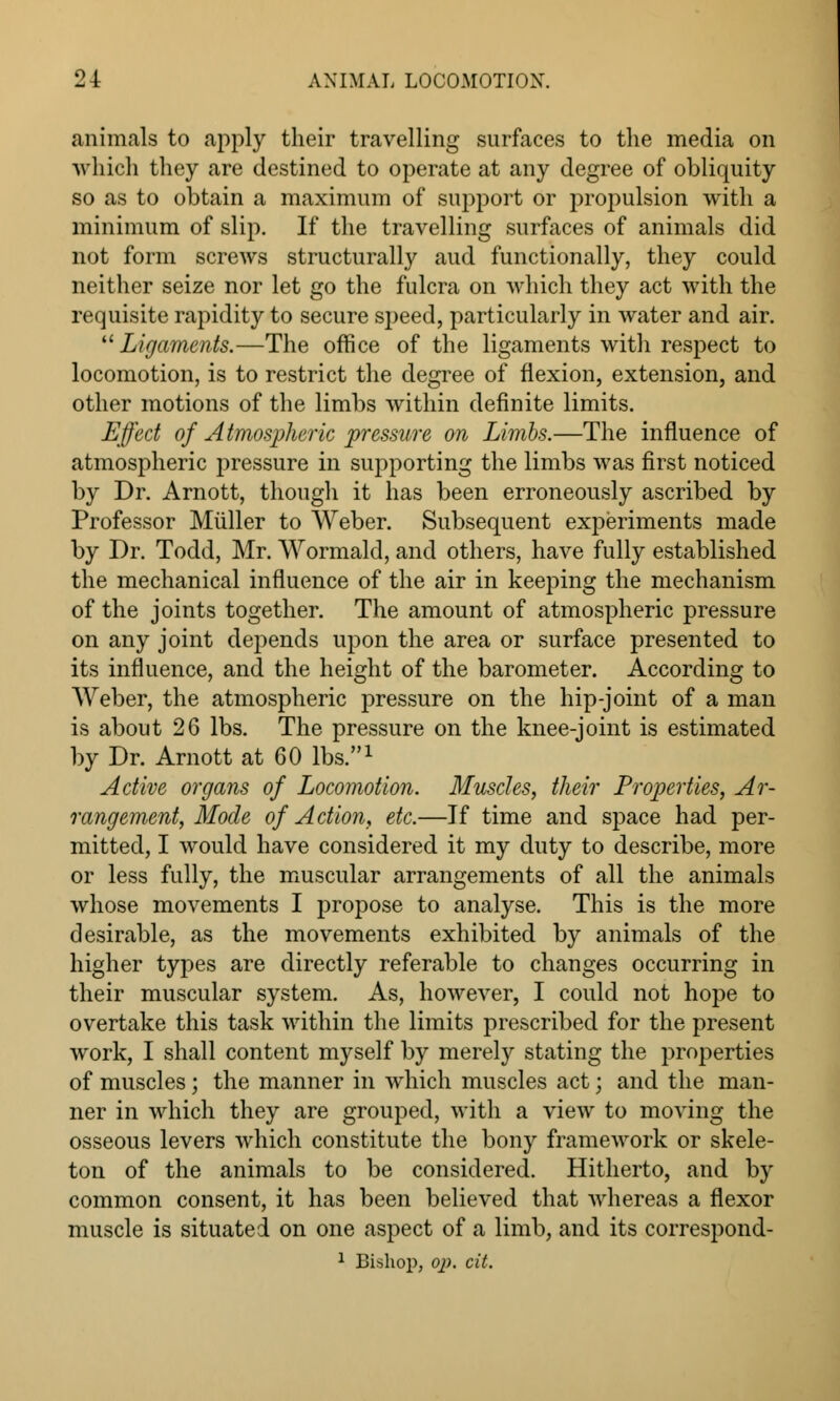 animals to apply their travelling surfaces to the media on which they are destined to operate at any degree of obliquity so as to obtain a maximum of support or propulsion with a minimum of slip. If the travelling surfaces of animals did not form screws structurally aud functionally, they could neither seize nor let go the fulcra on which they act with the requisite rapidity to secure speed, particularly in water and air.  Ligaments.—The office of the ligaments with respect to locomotion, is to restrict the degree of flexion, extension, and other motions of the limbs within definite limits. Effect of Atmospheric pressure on Limbs.—The influence of atmospheric pressure in supporting the limbs was first noticed by Dr. Arnott, though it has been erroneously ascribed by Professor Muller to Weber. Subsequent experiments made by Dr. Todd, Mr. Wormald, and others, have fully established the mechanical influence of the air in keeping the mechanism of the joints together. The amount of atmospheric pressure on any joint depends upon the area or surface presented to its influence, and the height of the barometer. According to Weber, the atmospheric pressure on the hip-joint of a man is about 26 lbs. The pressure on the knee-joint is estimated by Dr. Arnott at 60 lbs.1 Active organs of Locomotion. Muscles, their Properties, Ar- rangement, Mode of Action, etc.—If time and space had per- mitted, I would have considered it my duty to describe, more or less fully, the muscular arrangements of all the animals whose movements I propose to analyse. This is the more desirable, as the movements exhibited by animals of the higher types are directly referable to changes occurring in their muscular system. As, however, I could not hope to overtake this task within the limits prescribed for the present work, I shall content myself by merely stating the properties of muscles; the manner in which muscles act; and the man- ner in which they are grouped, with a view to moving the osseous levers which constitute the bony framework or skele- ton of the animals to be considered. Hitherto, and by common consent, it has been believed that whereas a flexor muscle is situated on one aspect of a limb, and its correspond-