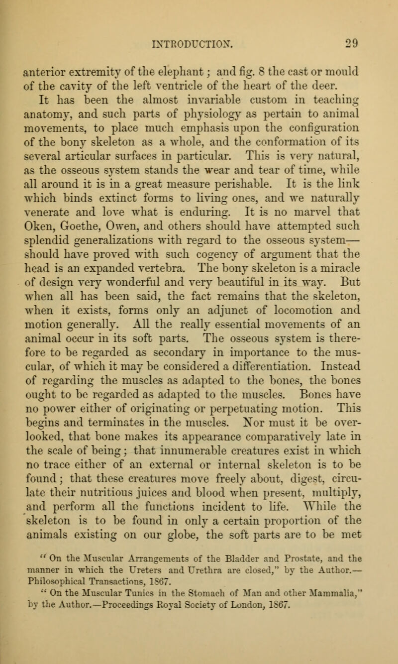 anterior extremity of the elephant : and fig. S the cast or mould of the cavity of the left ventricle of the heart of the deer. It has been the almost invariable custom in teaching anatomy, and such parts of physiology as pertain to animal movements, to place much emphasis upon the configuration of the bony skeleton as a whole, and the conformation of its several articular surfaces in particular. This is very natural, as the osseous system stands the wear and tear of time, while all around it is in a great measure perishable. It is the link which binds extinct forms to living ones, and we naturally venerate and love what is enduring. It is no marvel that Oken, Goethe, Owen, and others should have attempted such splendid generalizations with regard to the osseous system— should have proved with such cogency of argument that the head is an expanded vertebra. The bony skeleton is a miracle of design very wonderful and very beautiful in its way. But when all has been said, the fact remains that the skeleton, when it exists, forms only an adjunct of locomotion and motion generally. All the really essential movements of an animal occur in its soft parts. The osseous system is there- fore to be regarded as secondary in importance to the mus- cular, of which it may be considered a differentiation. Instead of regarding the muscles as adapted to the bones, the bones ought to be regarded as adapted to the muscles. Bones have no power either of originating or perpetuating motion. This begins and terminates in the muscles. Xor must it be over- looked, that bone makes its appearance comparatively late in the scale of being; that innumerable creatures exist in which no trace either of an external or internal skeleton is to be found; that these creatures move freely about, digest, circu- late their nutritious juices and blood when present, multiply, and perform all the functions incident to life. While the skeleton is to be found in only a certain proportion of the animals existing on our globe, the soft parts are to be met  On the Muscular Arrangements of the Bladder and Prostate, and the manner in which the Ureters and Urethra are closed, by the Author.— Philosophical Transactions, 1S67.  On the Muscular Tunics in the Stomach of Man and other Mammalia,'' by the Author.—Proceedings Royal Society of London, 1567.