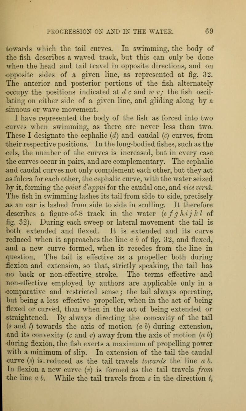 towards which the tail curves. In swimming, the body of the fish describes a waved track, but this can only be done when the head and tail travel in opposite directions, and on opposite sides of a given line, as represented at fig. 32. The anterior and posterior portions of the fish alternately occupy the positions indicated at d c and w v; the fish oscil- lating on either side of a given line, and gliding aloncr by a O O 'COO*' sinuous or wave movement. I have represented the body of the fish as forced into two curves when swimming, as there are never less than two. These I designate the cephalic (d) and caudal (e) curves, from their respective positions. In the long-bodied fishes, such as the eels, the number of the curves is increased, but in every case the curves occur in pairs, and are complementary. The cephalic and caudal curves not only complement each other, but they act as fulcra for each other, the cephalic curve, with the water seized by it, forming the point tfappui for the caudal one, and vice The fish in swimming lashes its tail from side to side, precisely as an oar is lashed from side to side in sculling. It therefore describes a figure-of-S track in the water (efghijkl of fig. 32). During each sweep or lateral movement the tail is both extended and flexed. It is extended and its curve reduced when it approaches the line a b of fig. 32, and flexed, and a new curve formed, when it recedes from the line in question. The tail is effective as a propeller both during flexion and extension, so that, strictly speaking, the tail has no back or non-effective stroke. The terms effective and non-effective employed by authors are applicable only in a •comparative and restricted sense; the tail always operating, but being a less effective propeller, when in the act of being flexed or curved, than when in the act of being extended or straightened. By always directing the concavity of the tail (s and t) towards the axis of motion (a b) during extension, and its convexity (c and v) away from the axis of motion (a b) during flexion, the fish exerts a maximum of propelling power with a minimum of slip. In extension of the tail the caudal curve (s) is. reduced as the tail travels towards the line a b. In flexion a new curve (v) is formed as the tail travels from the line a b. While the tail travels from s in the direction t,