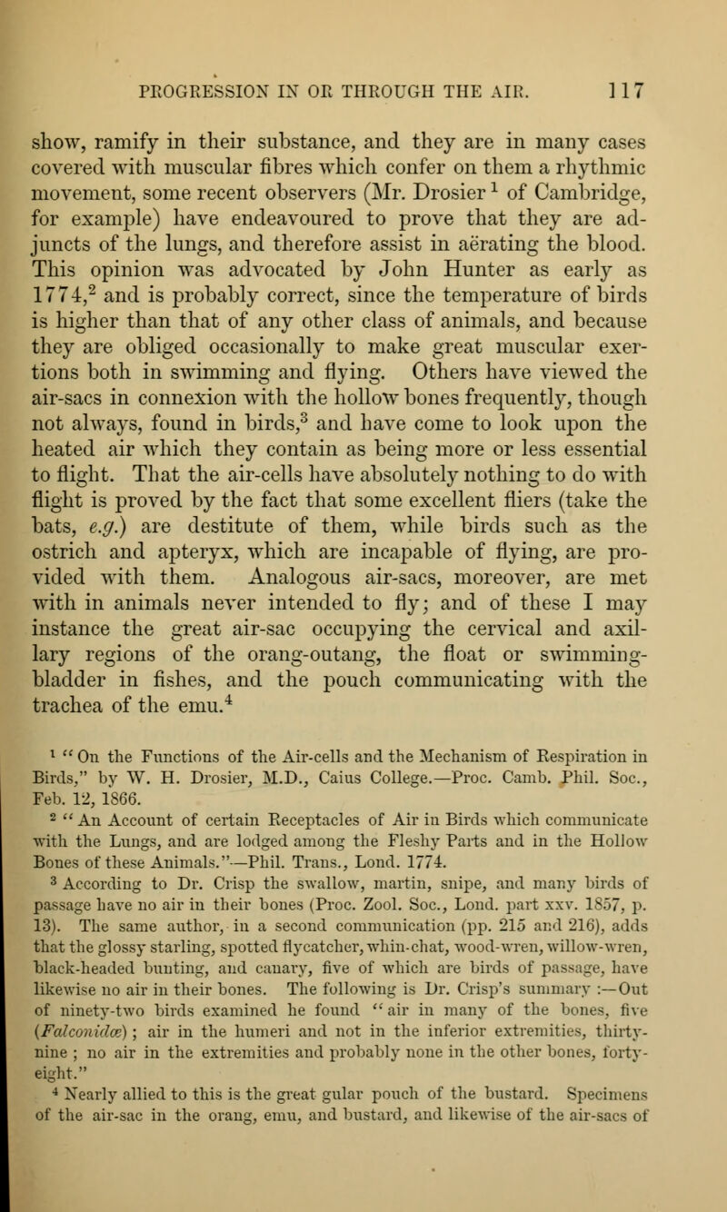 show, ramify in their substance, and they are in many cases covered with muscular fibres which confer on them a rhythmic movement, some recent observers (Mr. Drosier1 of Cambridge, for example) have endeavoured to prove that they are ad- juncts of the lungs, and therefore assist in aerating the blood. This opinion was advocated by John Hunter as early as 1774,2 and is probably correct, since the temperature of birds is higher than that of any other class of animals, and because they are obliged occasionally to make great muscular exer- tions both in swimming and flying. Others have viewed the air-sacs in connexion with the hollow bones frequently, though not always, found in birds,3 and have come to look upon the heated air which they contain as being more or less essential to flight. That the air-cells have absolutely nothing to do with flight is proved by the fact that some excellent fliers (take the bats, e.g.) are destitute of them, while birds such as the ostrich and apteryx, which are incapable of flying, are pro- vided with them. Analogous air-sacs, moreover, are met with in animals never intended to fly; and of these I may instance the great air-sac occupying the cervical and axil- lary regions of the orang-outang, the float or swimming- bladder in fishes, and the pouch communicating with the trachea of the emu.4 1  On the Functions of the Air-cells and the Mechanism of Respiration in Birds, by W. H. Drosier, M.D., Caius College.—Proc. Camb. Phil. Soc, Feb. 12, 1866. 2  An Account of certain Receptacles of Air in Birds which communicate with the Lungs, and are lodged among the Fleshy Parts and in the Hollow Bones of these Animals.—Phil. Trans., Lond. 1771. 3 According to Dr. Crisp the swallow, martin, snipe, and many birds of passage have no air in their bones (Proc. Zool. Soc, Lond. part xxv. 1S57, p. 13). The same author, in a second communication (pp. 215 and 216), adds that the glossy starling, spotted flycatcher, whin-chat, wood-wren, willow-wren, black-headed bunting, and canary, five of which are birds of passage, have likewise no air in their bones. The following is Dr. Crisp's summary :—Out of ninety-two birds examined he found  air in many of the bones, five (Falconidce); air in the humeri and not in the inferior extremities, thirty- nine ; no air in the extremities and probably none in the other bones, forty- eight. 4 Nearly allied to this is the great gular pouch of the bustard. Specimens of the air-sac in the orang, emu, and bustard, and likewise of the air-sacs of