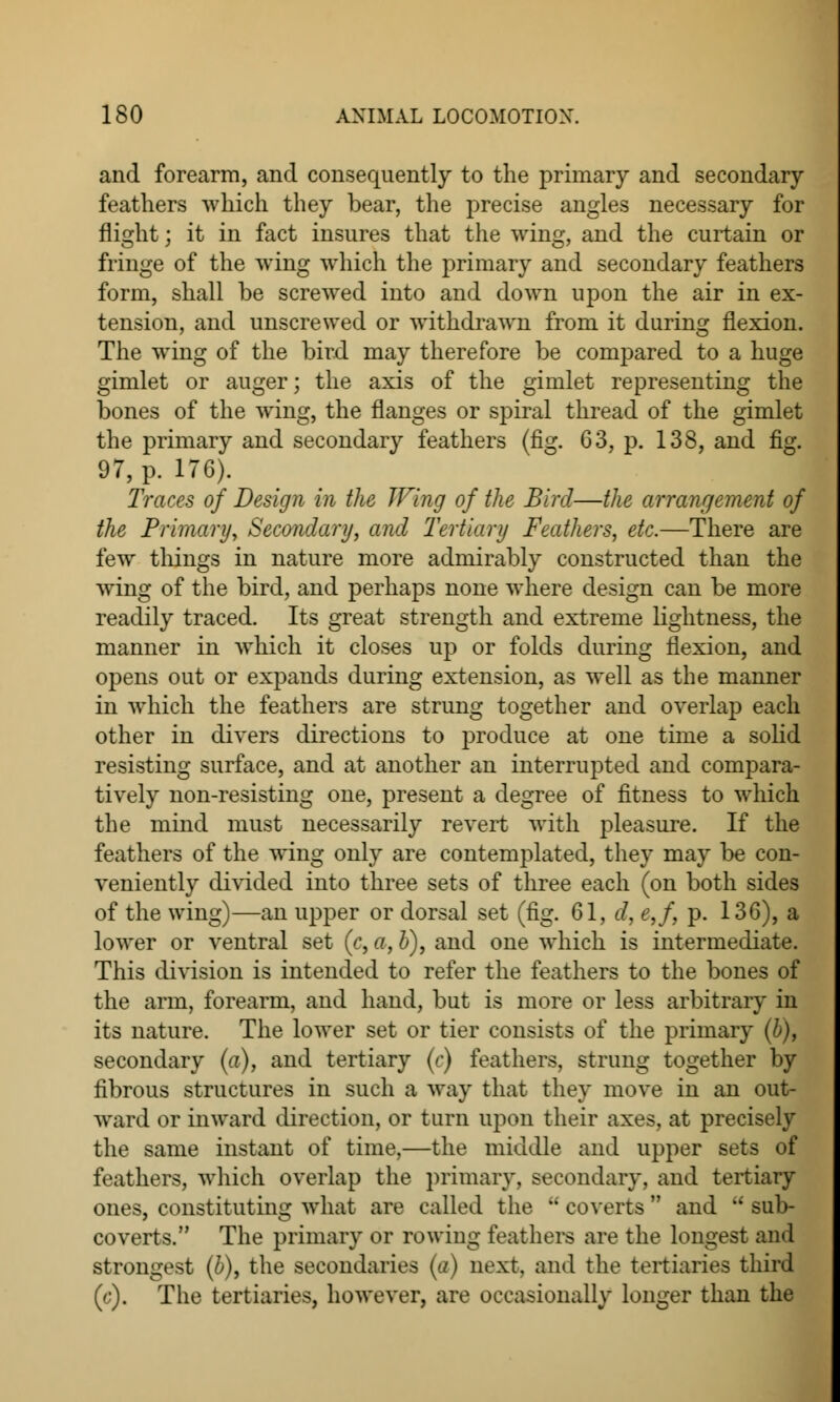 and forearm, and consequently to the primary and secondary feathers which they bear, the precise angles necessary for flight; it in fact insures that the wing, and the curtain or fringe of the wing which the primary and secondary feathers form, shall be screwed into and down upon the air in ex- tension, and unscrewed or withdrawn from it during flexion. The wing of the bird may therefore be compared to a huge gimlet or auger; the axis of the gimlet representing the bones of the wing, the flanges or spiral thread of the gimlet the primary and secondary feathers (fig. 63, p. 138, and fig. 97, p. 176). Traces of Design in the Wing of the Bird—the arrangement of the Primary, Secondary, and Tertiary Feathers, etc.—There are few tilings in nature more admirably constructed than the wing of the bird, and perhaps none where design can be more readily traced. Its great strength and extreme lightness, the manner in which it closes up or folds during flexion, and opens out or expands during extension, as well as the manner in which the feathers are strung together and overlap each other in divers directions to produce at one time a solid resisting surface, and at another an interrupted and compara- tively non-resisting one, present a degree of fitness to which the mind must necessarily revert with pleasure. If the feathers of the wing only are contemplated, they may be con- veniently divided into three sets of three each (on both sides of the wing)—an upper or dorsal set (fig. 61, d, e,f p. 136), a lower or ventral set (c, a, b), and one which is intermediate. This division is intended to refer the feathers to the bones of the arm, forearm, and hand, but is more or less arbitrary in its nature. The lower set or tier consists of the primary (b), secondary (a), and tertiary (c) feathers, strung together by fibrous structures in such a way that they move in an out- ward or inward direction, or turn upon their axes, at precisely the same instant of time,—the middle and upper sets of feathers, which overlap the primary, secondary, and tertiary ones, constituting what are called the coverts and sub- coverts. The primary or rowing feathers are the longest and strongest (b), the secondaries (a) next, and the tertiaries third (c). The tertiaries, however, are occasionally longer than the