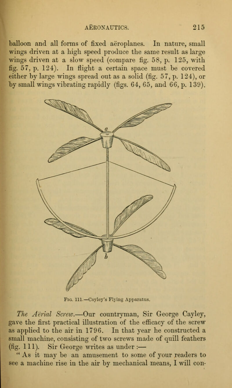 balloon and all forms of fixed aeroplanes. In nature, small wings driven at a high speed produce the same result as large wings driven at a slow speed (compare fig. oS, p. 125, with fig. 57, p. 124). In flight a certain space must be covered either by large wings spread out as a solid (fig. 5 7, p. 124), or by small wings vibrating rapidly (figs. 64, 6b, and 66, p. 139). Fig. 111.—Cayley's Flying Apparatus. The Aerial Screw.—Our countryman, Sir George Cayley, gave the first practical illustration of the efficacy of the screw as applied to the air in 1796. In that year he constructed a small machine, consisting of two screws made of quill feathers (fig. 111). Sir George writes as under :—  As it may be an amusement to some of your readers to see a machine rise in the air by mechanical means, I will con-