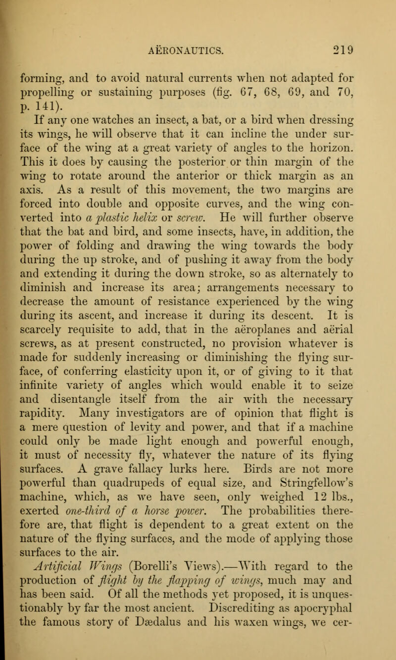 forming, and to avoid natural currents when not adapted for propelling or sustaining purposes (fig. 67, 68, 69, and 70, p. 141). If any one watches an insect, a bat, or a bird when dressing its wings, he will observe that it can incline the under sur- face of the wing at a great variety of angles to the horizon. This it does by causing the posterior or thin margin of the wing to rotate around the anterior or thick margin as an axis. As a result of this movement, the two margins are forced into double and opposite curves, and the wing con- verted into a plastic helix or screw. He will further observe that the bat and bird, and some insects, have, in addition, the power of folding and drawing the wing towards the body during the up stroke, and of pushing it away from the body and extending it during the down stroke, so as alternately to diminish and increase its area; arrangements necessary to decrease the amount of resistance experienced by the wing during its ascent, and increase it during its descent. It is scarcely requisite to add, that in the aeroplanes and aerial screws, as at present constructed, no provision whatever is made for suddenly increasing or diminishing the flying sur- face, of conferring elasticity upon it, or of giving to it that infinite variety of angles which would enable it to seize and disentangle itself from the air with the necessary rapidity. Many investigators are of opinion that flight is a mere question of levity and power, and that if a machine could only be made light enough and powerful enough, it must of necessity fly, whatever the nature of its flying surfaces. A grave fallacy lurks here. Birds are not more powerful than quadrupeds of equal size, and String-fellow's machine, which, as we have seen, only weighed 12 lbs., exerted one-third of a horse power. The probabilities there- fore are, that flight is dependent to a great extent on the nature of the flying surfaces, and the mode of applying those surfaces to the air. Artificial Wings (Borelli's Views).—With regard to the production of flight by the flapping of wings, much may and has been said. Of all the methods yet proposed, it is unques- tionably by far the most ancient. Discrediting as apocryphal the famous story of Dsedalus and his waxen wings, we cer-