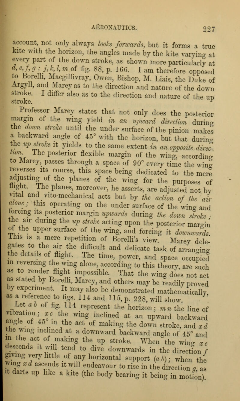 account, not only always looks forwards, but it forms a true kite with the horizon, the angles made by the kite varying at every part of the down stroke, as shown more particularly at ' V' 9U h /:'/j m °f fig- 88' P* 1G6- l am therefore opposed to Borelb Macgmivray, Owen, Bishop, 11 Liais, the Duke of Argyll, and Marey as to the direction and nature of the down stroke. I differ also as to the direction and nature of the ud stroke. r Professor Marey states that not only does the posterior margin of the wing yield in an upward direction durin- the down stroke until the under surface of the pinion makes a backward angle of 45° with the horizon, but that durin- the upstroke it yields to the same extent in an opposite direc- tion 1 he posterior flexible margin of the wing, accordin- to Marey, passes through a space of 90° every time the wing reverses its course, this space being dedicated to the mere adjusting of the planes of the wing for the purposes of nignt. Ihe planes, moreover, he asserts, are adjusted not by vital and vito-mechanical acts but by the action of the air alone; this operating on the under surface of the win- and lorcing its posterior margin upwards during the down stroke ■ the air during the up stroke acting upon the posterior mar-in of the upper surface of the wing, and forcing it downwards inis is a mere repetition of Borelli's view. Marey dele' gates to the air the difficult and delicate task of arranging he details of flight. The time, power, and space occupied in reversing the wing alone, according to this theorv, are such as to render flight impossible. That the wing does not act as stated by Borelli, Marey, and others may be readily proved by experiment. It may also be demonstrated mathematically as a reference to figs. 114 and 115, p. 228, will show Let ab of fig. 114 represent the horizon; mn the line of vibration; xc the wing inclined at an upward backward angle of 45 in the act of making the down stroke, and xd the wmg inclined at a downward backward angle of 45° and in the act of making the up stroke. Whence win- xc descends it will tend to dive downwards in the direction / giving very little of any horizontal support (ab): when the wmg x d ascends it will endeavour to rise in the direction g, a it darts up hke a kite (the body bearing it being in motion)