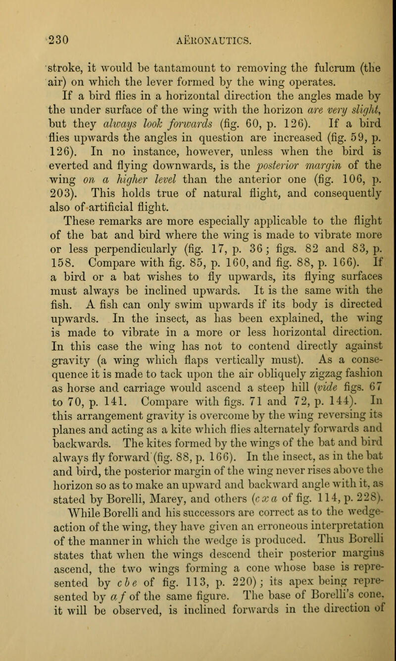 stroke, it would be tantamount to removing the fulcrum (the air) on which the lever formed by the wing operates. If a bird flies in a horizontal direction the angles made by the under surface of the wing with the horizon are very slight, but they always look forwards (fig. 60, p. 126). If a bird flies upwards the angles in question are increased (fig. 59, p. 126). In no instance, however, unless when the bird is everted and flying downwards, is the posterior margin of the wing on a higher level than the anterior one (fig. 106, p. 203). This holds true of natural flight, and consequently also of artificial flight. These remarks are more especially applicable to the flight of the bat and bird where the wing is made to vibrate more or less perpendicularly (fig. 17, p. 36; figs. 82 and 83, p. 158. Compare with fig. 85, p. 160, and fig. 88, p. 166). If a bird or a bat wishes to fly upwards, its flying surfaces must always be inclined upwards. It is the same with the fish. A fish can only swim upwards if its body is directed upwards. In the insect, as has been explained, the wing is made to vibrate in a more or less horizontal direction. In this case the wing has not to contend directly against gravity (a wing which flaps vertically must). As a conse- quence it is made to tack upon the air obliquely zigzag fashion as horse and carriage would ascend a steep hill (vide figs. 67 to 70, p. 141. Compare with figs. 71 and 72, p. 144). In this arrangement gravity is overcome by the wing reversing its planes and acting as a kite which flies alternately forwards and backwards. The kites formed by the wings of the bat and bird always fly forward'(fig. 88, p. 166). In the insect, as in the bat and bird, the posterior margin of the wing never rises above the horizon so as to make an upward and backward angle with it. as stated by Borelli, Marey, and others (exa of fig. 114, p. 22 While Borelli and his successors are correct as to the wedge- action of the wing, they have given an erroneous interpretation of the manner in which the wedge is produced. Thus Borelli states that when the wings descend their posterior margins ascend, the two wings forming a cone whose base is repre- sented by cbe of fig. 113, p. 220); its apex being repre- sented by af of the same figure. The base of Borelli's cone, it will be observed, is inclined forwards in the direction of