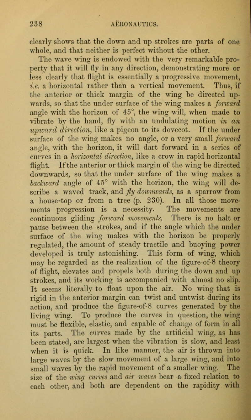 clearly shows that the down and up strokes are parts of one whole, and that neither is perfect without the other. The wave wing is endowed with the very remarkable pro- perty that it will fly in any direction, demonstrating more or less clearly that flight is essentially a progressive movement, i.e. a horizontal rather than a vertical movement. Thus, if the anterior or thick margin of the wing be directed up- wards, so that the under surface of the wing makes a forward angle with the horizon of 45°, the wing will, when made to vibrate by the hand, fly with an undulating motion in an upward direction, like a pigeon to its dovecot. If the under surface of the wing makes no angle, or a very small forward angle, with the horizon, it will dart forward in a series of curves in a horizontal direction, like a crow in rapid horizontal flight. If the anterior or thick margin of the wing be directed downwards, so that the under surface of the wing makes a bachvard angle of 45° with the horizon, the wing will de- scribe a waved track, and fly doivmvards, as a sparrow from a house-top or from a tree (p. 230). In all those move- ments progression is a necessity. The movements are continuous gliding forward movements. There is no halt or pause between the strokes, and if the angle which the under surface of the wing makes with the horizon be properly regulated, the amount of steady tractile and buoying power developed is truly astonishing. This form of wing, which may be regarded as the realization of the figure-of-8 theory of flight, elevates and propels both during the down and up strokes, and its working is accompanied with almost no slip. It seems literally to float upon the air. No wing that is rigid in the anterior margin can twist and untwist during its action, and produce the figure-of-8 curves generated by the living wing. To produce the curves in question, the wing must be flexible, elastic, and capable of change of form in all its parts. The curves made by the artificial wing, as has been stated, are largest when the vibration is slow, and least when it is quick. In like manner, the air is thrown into large waves by the slow movement of a large wing, and into small waves by the rapid movement of a smaller wing. The size of the wing curves and air waves bear a fixed relation to each other, and both are dependent on the rapidity with