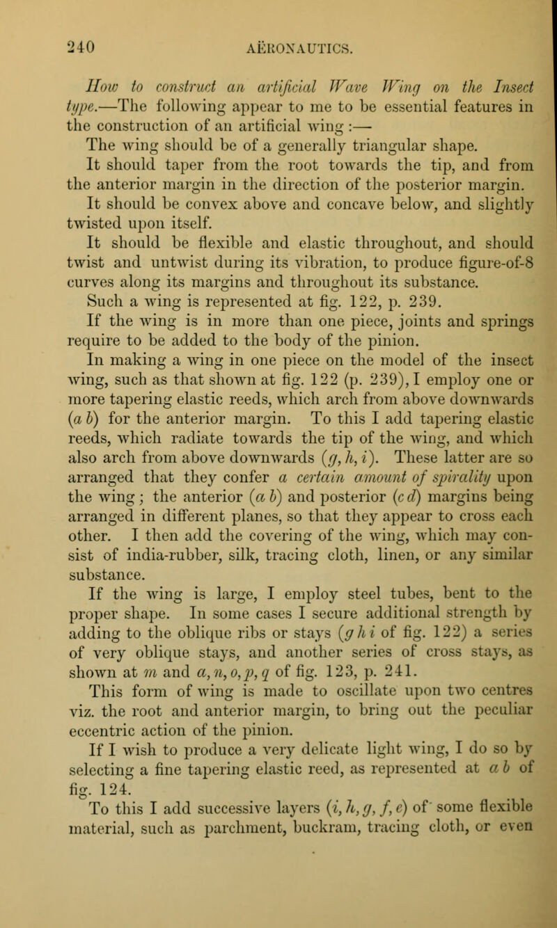 Haw to construct an artificial Wave Wing on the Insect type.—The following appear to me to be essential features in the construction of an artificial wing :— The wing should be of a generally triangular shape. It should taper from the root towards the tip, and from the anterior margin in the direction of the posterior margin. It should be convex above and concave below, and slightly twisted upon itself. It should be flexible and elastic throughout, and should twist and untwist during its vibration, to produce figure-of-8 curves along its margins and throughout its substance. Such a wing is represented at fig. 122, p. 239. If the wing is in more than one piece, joints and springs require to be added to the body of the pinion. In making a wing in one piece on the model of the insect wing, such as that shown at fig. 122 (p. 239), I employ one or more tapering elastic reeds, which arch from above downwards {a b) for the anterior margin. To this I add tapering elastic reeds, which radiate towards the tip of the wing, and which also arch from above downwards (g, h, i). These latter are so arranged that they confer a certain amount of spirality upon the wing; the anterior {a b) and posterior (c d) margins being arranged in different planes, so that they appear to cross each other. I then add the covering of the wing, which may con- sist of india-rubber, silk, tracing cloth, linen, or any similar substance. If the wing is large, I employ steel tubes, bent to the proper shape. In some cases I secure additional strength by adding to the oblique ribs or stays (ghi of fig. 122) a series of very oblique stays, and another series of cross .stays, as shown at m and a,n,o,2),q of fig. 123, p. 241. This form of wing is made to oscillate upon two central viz. the root and anterior margin, to bring out the peculiar eccentric action of the pinion. If I wish to produce a very delicate light wing, I do so by selecting a fine tapering elastic reed, as represented at a b of fig. 124. To this I add successive layers (i,h,g, f,c) of some flexible material, such as parchment, buckram, tracing cloth, or