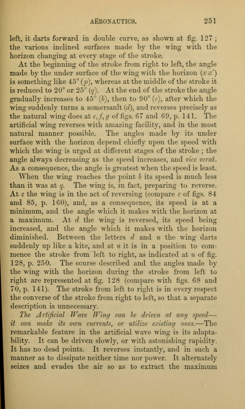 left, it darts forward in double curve, as shown at fig. 127 ; the various inclined surfaces made by the wing with the horizon changing at every stage of the stroke. At the beginning of the stroke from ri^ht to left, the angle made by the under surface of the wing with the horizon (xx') is something like 45° (j?), whereas at the middle of the stroke it is reduced to 20° or 25= (q). At the end of the stroke the angle gradually increases to 45° (b), then to 90° (c), after which the wing suddenly turns a somersault (<7). and reverses precisely as the natural wing does at e.f, g of figs. 67 and 69, p. 141. The artificial wing reverses with amazing facility, and in the most natural manner possible. The angles made by its under surface with the horizon depend chiefly upon the speed with which the wing is urged at different stages of the stroke ; the angle always decreasing as the speed increases, and vice versa. As a consequence, the angle is greatest when the speed is least. When the wing reaches the point I its speed is much less than it was at q. The wing is. in fact, preparing to reverse. At c the wing is in the act of reversing (compare c of figs. 84 and 85, p. 160), and, as a consequence, its speed is at a minimum, and the angle which it makes with the horizon at a maximum. At d the wing is reversed, its speed being increased, and the angle which it makes with the horizon diminished. Between the letters d and u the wing darts suddenly up like a kite, and at u it is in a position to com- mence the stroke from left to ri^ht, as indicated at a of fisr. 128, p. 250. The course described and the angles made by the wing with the horizon during the stroke from left to right are represented at fig. 128 (compare with figs. 68 and 70, p. 141). The stroke from left to right is in every respect the converse of the stroke from right to left, so that a separate description is unnecessary. The Artificial Wave Wing can he driven at any speed— it can. make its own currents, or utilize existing ones.—The remarkable feature in the artificial wave wing is its adapta- bility. It can be driven slowly, or with astonishing rapidity. It has no dead points. It reverses instantly, and in such a manner as to dissipate neither time nor power. It alternately seizes and evades the air so as to extract the maximum