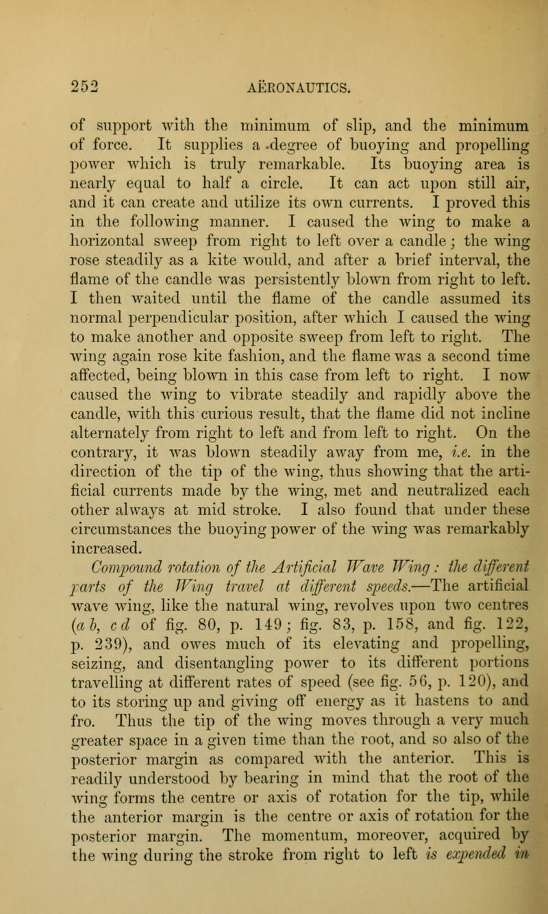 of support with the minimum of slip, and the minimum of force. It supplies a -degree of buoying and propelling power which is truly remarkable. Its buoying area is nearly equal to half a circle. It can act upon still air, and it can create and utilize its own currents. I proved this in the following manner. I caused the wing to make a horizontal sweep from right to left over a candle; the wing rose steadily as a kite would, and after a brief interval, the flame of the candle was persistently blown from right to left. I then waited until the flame of the candle assumed its normal perpendicular position, after which I caused the wing to make another and opposite sweep from left to right. The wing again rose kite fashion, and the flame was a second time affected, being blown in this case from left to right. I now caused the wing to vibrate steadily and rapidly above the candle, with this curious result, that the flame did not incline alternately from right to left and from left to right. On the contrary, it was blown steadily away from me, i.e. in the direction of the tip of the wing, thus showing that the arti- ficial currents made by the wing, met and neutralized each other always at mid stroke. I also found that under these circumstances the buoying power of the wing was remarkably increased. Compound rotation of the Artificial Wave Wing : the different parts of the Wing travel at different speeds.—The artificial wave wing, like the natural wing, revolves upon two centres (a b, cd of fig. 80, p. 149; fig. 83, p. 158, and fig. 122, p. 239), and owes much of its elevating and propelling, seizing, and disentangling power to its different portions travelling at different rates of speed (see fig. 5G, p. 120), and to its storing up and giving off energy as it hastens to and fro. Thus the tip of the wing moves through a very much greater space in a given time than the root, and so also of the posterior margin as compared with the anterior. This is readily understood by bearing in mind that the root of the wing forms the centre or axis of rotation for the tip, while the anterior margin is the centre or axis of rotation for the posterior margin. The momentum, moreover, acquired by the wing during the stroke from right to left is expended in