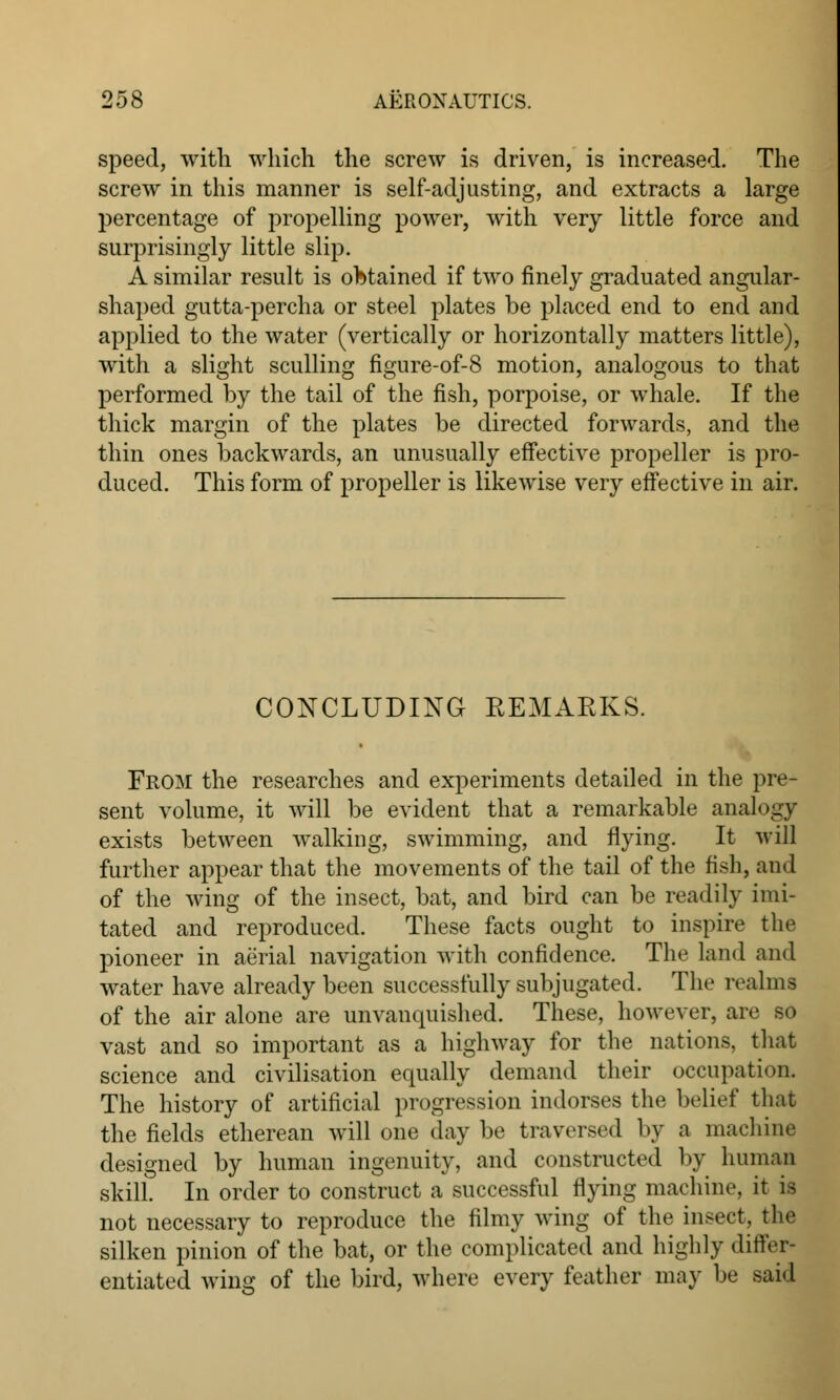 speed, with which the screw is driven, is increased. The screw in this manner is self-adjusting, and extracts a large percentage of propelling power, with very little force and surprisingly little slip. A similar result is obtained if two finely graduated angular- shaped gutta-percha or steel plates be placed end to end and applied to the water (vertically or horizontally matters little), with a slight sculling figure-of-8 motion, analogous to that performed by the tail of the fish, porpoise, or whale. If the thick margin of the plates be directed forwards, and the thin ones backwards, an unusually effective propeller is pro- duced. This form of propeller is likewise very effective in air. CONCLUDING REMARKS. From the researches and experiments detailed in the pre- sent volume, it will be evident that a remarkable analogy exists between walking, swimming, and flying. It will further appear that the movements of the tail of the fish, and of the wing of the insect, bat, and bird can be readily imi- tated and reproduced. These facts ought to inspire the pioneer in aerial navigation with confidence. The land and water have already been successfully subjugated. The realms of the air alone are unvanquished. These, however, are so vast and so important as a highway for the nations, that science and civilisation equally demand their occupation. The history of artificial progression indorses the belief that the fields etherean will one day be traversed by a machine designed by human ingenuity, and constructed by human skill. In order to construct a successful flying machine, it is not necessary to reproduce the filmy wing of the insect, the silken pinion of the bat, or the complicated and highly differ* entiated wing of the bird, where every feather ma}- be said