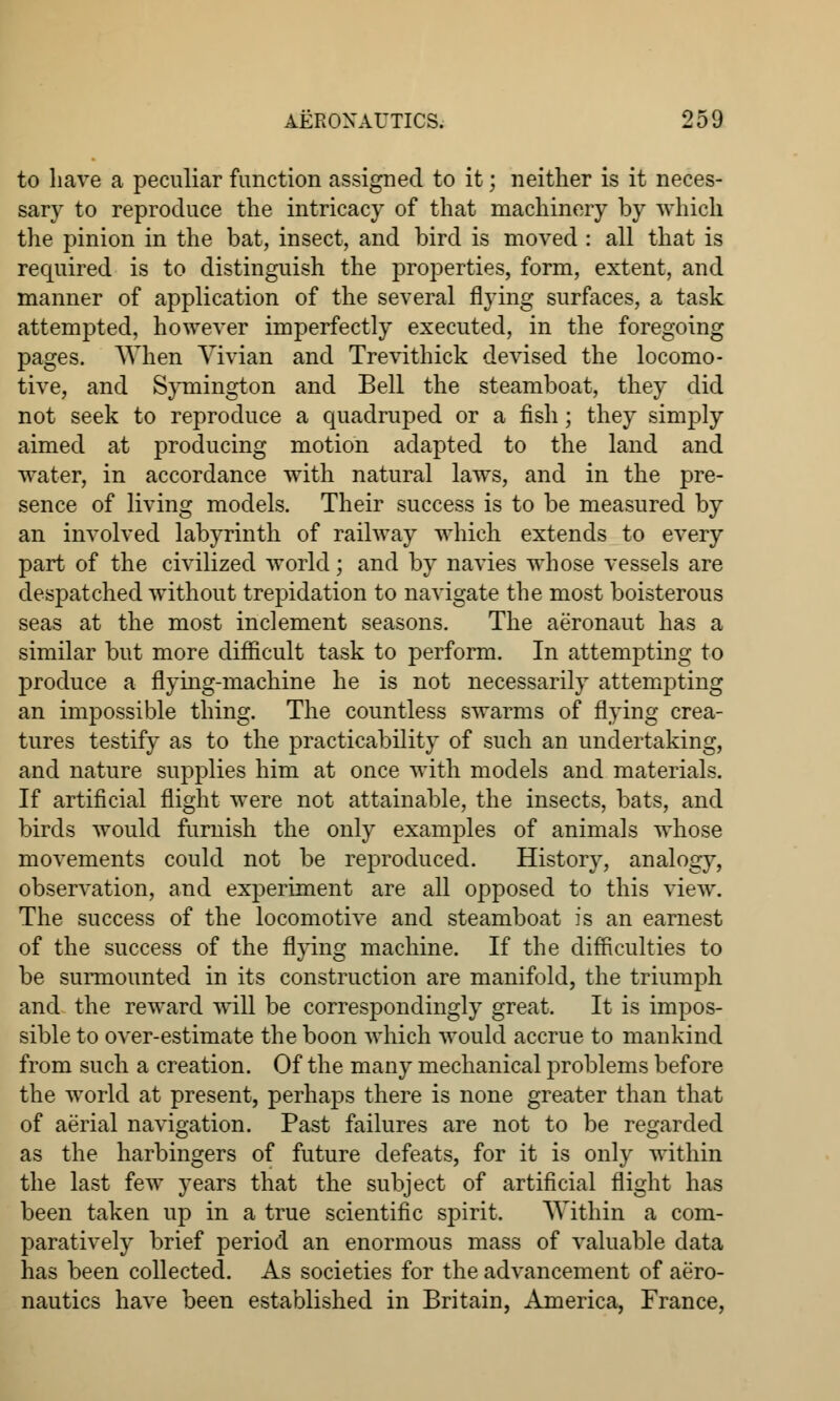 to have a peculiar function assigned to it; neither is it neces- sary to reproduce the intricacy of that machinery by which the pinion in the bat, insect, and bird is moved : all that is required is to distinguish the properties, form, extent, and manner of application of the several flying surfaces, a task attempted, however imperfectly executed, in the foregoing pages. When Vivian and Trevithick devised the locomo- tive, and Symington and Bell the steamboat, they did not seek to reproduce a quadruped or a fish; they simply aimed at producing motion adapted to the land and water, in accordance with natural laws, and in the pre- sence of living models. Their success is to be measured by an involved labyrinth of railway which extends to every part of the civilized world; and by navies whose vessels are despatched without trepidation to navigate the most boisterous seas at the most inclement seasons. The aeronaut has a similar but more difficult task to perform. In attempting to produce a flying-machine he is not necessarily attempting an impossible thing. The countless swarms of flying crea- tures testify as to the practicability of such an undertaking, and nature supplies him at once with models and materials. If artificial flight were not attainable, the insects, bats, and birds would furnish the only examples of animals whose movements could not be reproduced. History, analogy, observation, and experiment are all opposed to this view. The success of the locomotive and steamboat is an earnest of the success of the flying machine. If the difficulties to be surmounted in its construction are manifold, the triumph and the reward will be correspondingly great. It is impos- sible to over-estimate the boon which would accrue to mankind from such a creation. Of the many mechanical problems before the world at present, perhaps there is none greater than that of aerial navigation. Past failures are not to be regarded as the harbingers of future defeats, for it is only within the last few years that the subject of artificial flight has been taken up in a true scientific spirit. Within a com- paratively brief period an enormous mass of valuable data has been collected. As societies for the advancement of aero- nautics have been established in Britain, America, France,