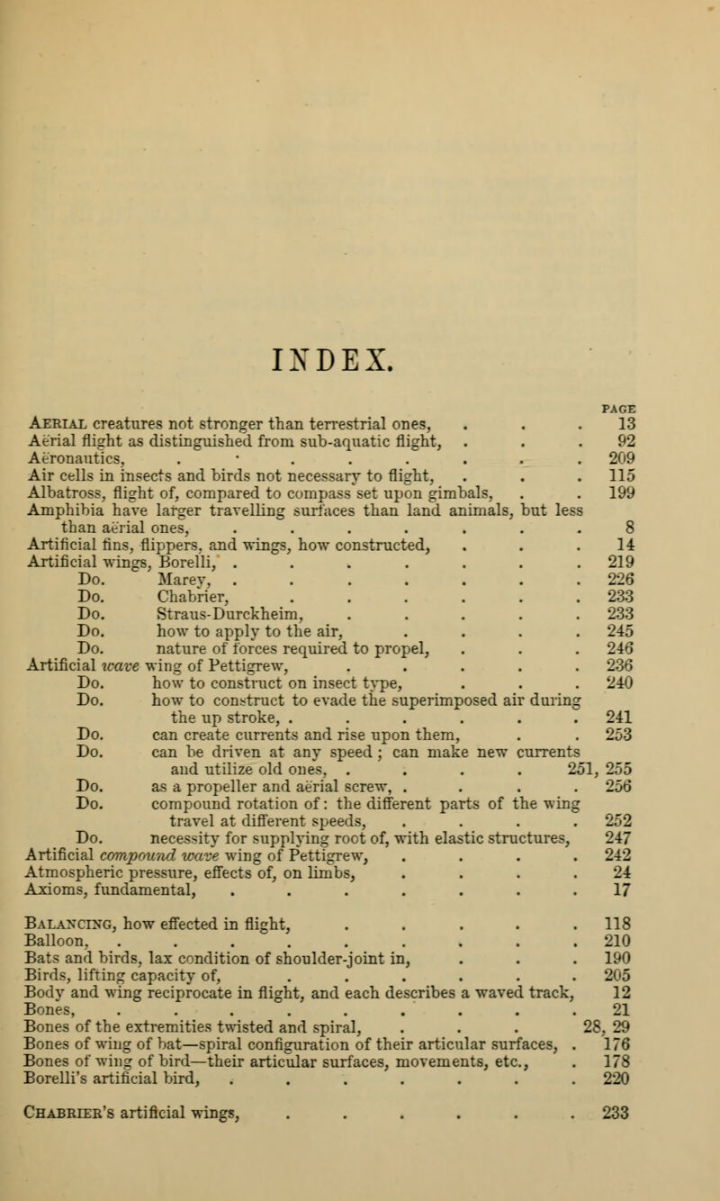 IXDEX. PAGE Aerial creatures not stronger than terrestrial ones, . 13 Aerial flight as distinguished from sub-aquatic flight, . . .92 Aeronautics, . ....... 209 Air cells in insects and birds not necessary to flight, . . . 115 Albatross, flight of, compared to compass set upon gimbals, . . 199 Amphibia have larger travelling surfaces than land animals, but less than aerial ones, ....... 8 Artificial fins, flippers, and wings, how constructed, . . .14 Artificial wings, Borelli, . . . . . . .219 Do. Ma rev, ....... 226 Do. Chabrier, ...... 233 Do. Straus-Durckheim, . . . . .233 Do. how to apply to the air, .... 245 Do. nature of forces required to propel, . . . 246 Artificial wave wing of Pettigrew, ..... 236 Do. how to construct on insect type, . . . 240 Do. how to construct to evade the superimposed air during the up stroke, ...... 241 Do. can create currents and rise upon them, . . 253 Do. can be driven at any speed ; can make new currents and utilize old ones, .... 251, 255 Do. as a propeller and aerial screw, .... 256 Do. compound rotation of: the different parts of the wing travel at different speeds, . . . .252 Do. necessity for supplying root of, with elastic structures, 247 Artificial compound wave wing of Pettigrew, .... 242 Atmospheric pressure, effects of, on limbs, . . . .24 Axioms, fundamental, ....... 17 Balancing, how effected in flight, .... Balloon, . . . . Bats and birds, lax condition of shoulder-joint in, Birds, lifting capacity of, ..... Body and wing reciprocate in flight, and each describes a waved track, Bones, . . . . . Bones of the extremities twisted and spiral, Bones of wing of bat—spiral configuration of their articular surfaces, Bones of wing of bird—their articular surfaces, movements, etc., Borelli's artificial bird, ...... 118 210 190 205 12 21 28, 29 176 178 220 Chabrler's artificial wings, 233