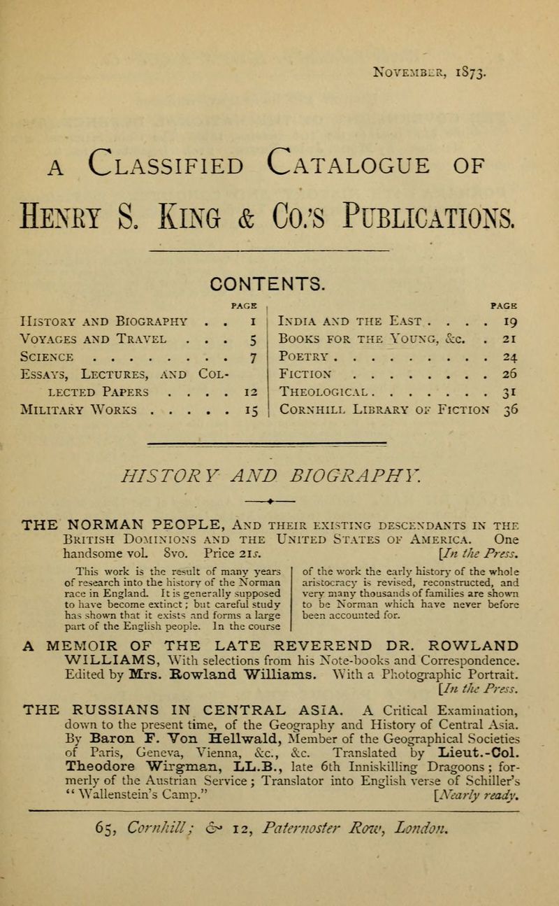 November, 1S73. a Classified Catalogue of Henky S. King & Co/s Publications. CONTENTS. PAGE History and Biography . . 1 Voyages and Travel ... 5 Science 7 Essays, Lectures, and Col- lected Papers .... 12 Military Works 15 PAGE India and the East .... 19 Books for the Young. &c . 21 Poetry 24 Fiction 26 Theological 31 Cornhill Library oe Fiction ^6 HISTORY AND BIOGRAPHl THE NORMAN PEOPLE, And their existing descendants in the British Dominions and the United States of America. One handsome vol Svo. Price 2IJ-. This work is the re>ult of m.iny years of research into the history of the Norman race in England. It is generally supposed to have become extinct; but careful study has shown that it exists and forms a large part of the English people. In the course [In the Press. of the work the early history of the whole aristocracy is revised, reconstructed, and very many thousands of families are shown to be Norman which have never before been accounted for. A MEMOIR OF THE LATE REVEREND DR. ROWLAND WILLIAMS, With selections from his Xote-books and Correspondence. Edited by Mrs. Rowland Williams. AVith a Photographic Portrait. [In the Press. THE RUSSIANS IN CENTRAL ASIA. A Critical Examination, down to the present time, of the Geography and History of Central Asia. By Baron F. Von Hellwald, Member of the Geographical Societies of Paris, Geneva, Vienna, &c, &c. Translated by Liieut.-Col. Theodore Wirgman, LX.B., late 6th Inniskilling Dragoons; for- merly of the Austrian Service; Translator into English verse of Schiller's Wallenstein's Camp. \Neariy ready. 65, Cornhill: 12, Paternoster Rene, London.