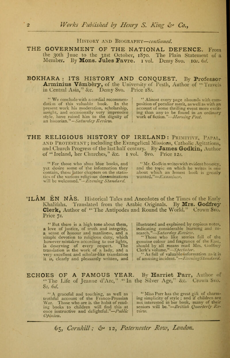 History and Biography—continued. THE GOVERNMENT OF THE NATIONAL DEFENCE. From the 30th June to the 31st October, 1870. The Plain Statement of a Member. By Mons. Jules Fa vie. 1 vol. Demy Svo. 10s. Cd. BOKHARA : ITS HISTORY AND CONQUEST. By Professor Arminius Vambery, of the University of Pesth, Author of Tj in Central Asia, &c. Demy Svo. Friee \%s.  We conclude with a cordial recommen- dati m of this valuable book. In the present work his moderation, scholarship, insight, and occasionally very impressive style, have raised him to the dignity of an historian.—Saturday Review.  Almost every page abounds with com- position of peculiar merit, as well as with an account of sonic thrilling event more excit- ing than any to be found in an ordinary work of fiction.- -Morning Post. THE RELIGIOUS HISTORY OF IRELAND: Primitive, Papai, AND PROTESTANT; including the Evangelical Missions. Catholic Agitations, and Church Progress of the last half century. By James Godkin, Author of  Ireland, her Churches,*' &c. 1 vol. Svo. Price 12^.  For those who shun blue books, and yet desire some of the information they contain, these latter chapters on the statis- tics of the various religious denominations will be welcomed.—Evening Standard. Mr. Godkin writeswith evident I and the topic on which he writes is one about which an honest book i^ greatiy wanted.—Exami. 'ILAM EN WAS. Historical Tales and Anecdotes of the Times of the Early Khalifahs. Translated from the Arabic Originals. By Mrs. Godfrey Clerk, Author of  The Antipodes and Round the World.' Crown Svo. Price ~s.  But there is a high tone about them, a love of justice, of truth and integrity, a sense of honour and manliness, and a simple devotion to religious duty, which however mistaken according to our lights, is deserving of every respect. The translation is the work of a lady, and a very excellent anil scholar-like translation it is, clearly and pleasantly written, and illustrated and explained by copio indicating considerable learning and re- search. —Saturday Review >. •' Those who like stories full genuine colour and fragrance of the East, should by nil means read Mr>-. I Clerk's volume.—Spectator.  As full of valuable information of amusing incident.—/.';■. ECHOES OF A FAMOUS The Life of Jeanne d\\n 8s. 6d. YEAR. By Harriet Parr, Author of ,'' In the Silver Affe, &c. Crown Svo. '• A graceful and touching, as well as truthful account of the Franco-Prussian W .1. Those who are in the habit of read- ing books to children will find this at once instructive and delightful.—Public Opinion. '• Miss Parr has the great gift of charm- ing simplicity of style ; and if children are not interested in her book, many of their seniors will be.'*—British Quarterly Re-